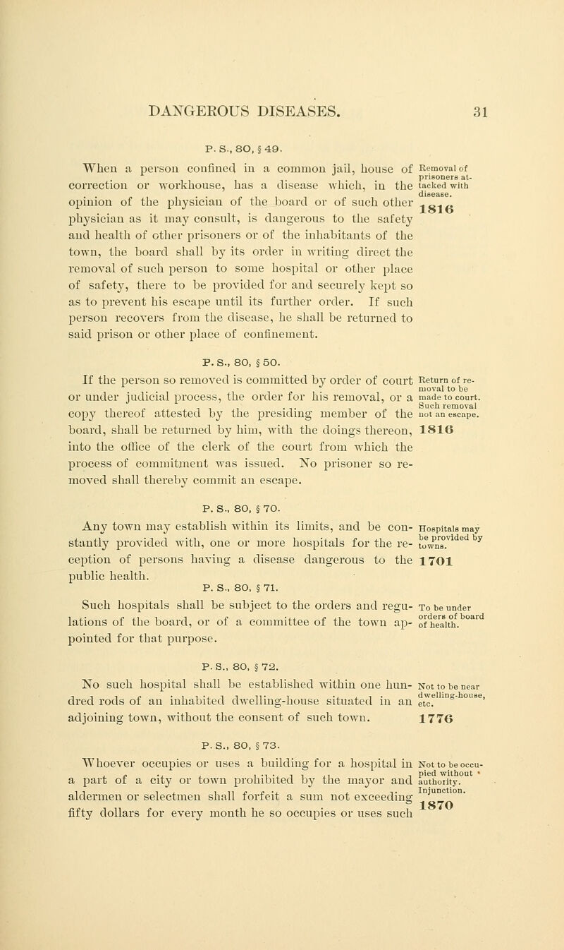 P. S., 80, §49. When a person confined in a common jail, house of Removal of prisoners at- correction or workhouse, has a disease which, in the tacked with disease. opinion of the physician of the board or of such other 1 „_. _ physician as it may consult, is dangerous to the safety and health of other prisoners or of the inhabitants of the town, the board shall by its order in writing direct the removal of such person to some hospital or other place of safety, there to be provided for and securely kept so as to prevent his escape until its further order. If such person recovers from the disease, he shall be returned to said prison or other place of confinement. P. S., 80, § 50. If the person so removed is committed by order of court Return of re- . . t nioval to be or under judicial process, the order for his removal, or a made to court. . Such removal copy thereof attested by the presiding member of the not an escape, board, shall be returned by him, with the doings thereon, 1816 into the office of the clerk of the court from which the process of commitment was issued. No prisoner so re- moved shall thereby commit an escape. P. S-, 80, § 70. Any town may establish within its limits, and be con- Hospitals may stantly provided with, one or more hospitals for the re- townsT e y ception of persons having a disease dangerous to the 1701 public health. P. S., 80, § 71. Such hospitals shall be subject to the orders and regu- to be under lations of the board, or of a committee of the town ap- of health. pointed for that purpose. P. S., 80, §72. No such hospital shall be established within one hun- Not to be dred rods of an inhabited dwelling-house situated in an etc.e 1Dg adjoining town, without the consent of such town. 1776 p. S., 80, §73. Whoever occupies or uses a building for a hospital in Not to be occu- a part of a city or town prohibited by the mayor and authority. aldermen or selectmen shall forfeit a sum not exceeding- njunc 1870 fifty dollars for every month he so occupies or uses such