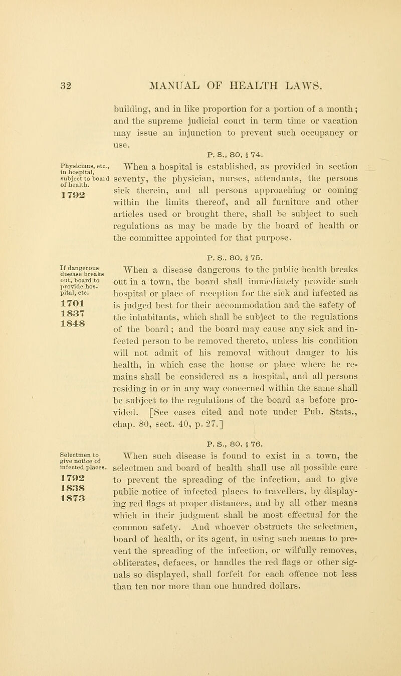 building, and in like proportion for a portion of a month; and the supreme judicial court in term time or vacation may issue an injunction to prevent such occupancy or use. P. S., 80, §74. Physicians, etc., When a hospital is established, as provided in section in hospital, x subject to board seventy, the physician, nurses, attendants, the persons sick therein, and all persons approaching or coming within the limits thereof, and all furniture and other articles used or brought there, shall be subject to such regulations as may be made by the board of health or the committee appointed for that purpose. of health 1792 If dangerous disease breaks out, board to provide hos- pital, etc. 1701 1837 1848 P. S-, 80, § 75. When a disease dangerous to the public health breaks out in a town, the board shall immediately provide such hospital or place of reception for the sick and infected as is judged best for their accommodation and the safety of the inhabitants, which shall be subject to the regulations of the board ; and the board may cause any sick and in- fected person to be removed thereto, unless his condition will not admit of his removal without danger to his health, in which case the house or place where he re- mains shall be considered as a hospital, and all persons residing in or in any way concerned within the same shall be subject to the regulations of the board as before pro- vided. [See cases cited and note under Pub. Stats., chap. 80, sect. 40, p. 27.] Selectmen to give notice of infected places. 1792 1838 1873 P. S., 80, § 76. When such disease is found to exist in a town, the selectmen and board of health shall use all possible care to prevent the spreading of the infection, and to give public notice of infected places to travellers, by display- ing red flags at proper distances, and by all other means which in their judgment shall be most effectual for the common safety. And whoever obstructs the selectmen, board of health, or its agent, in using such means to pre- vent the spreading of the infection, or wilfully removes, obliterates, defaces, or handles the red flags or other sig- nals so displayed, shall forfeit for each offence not less than ten nor more than one hundred dollars.