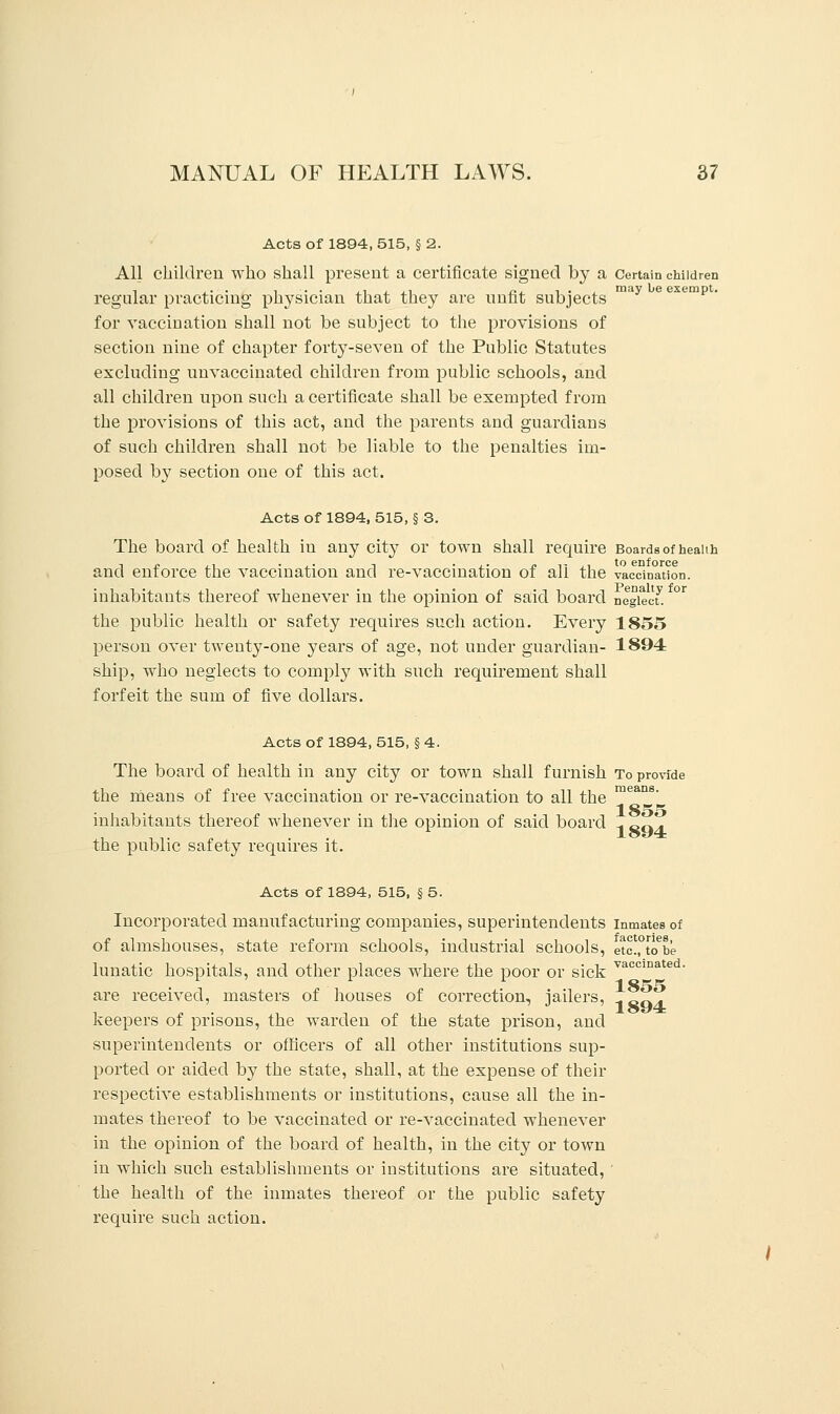Acts of 1894, 515, § 2. All children who shall present a certificate signed by a Certain children regular practicing physician that they are unfit subjects for vaccination shall not be subject to the provisions of section nine of chapter forty-seven of the Public Statutes excluding unvaccinated children from public schools, and all children upon such a certificate shall be exempted from the provisions of this act, and the parents and guardians of such children shall not be liable to the penalties im- posed by section one of this act. Acts of 1894, 515, § 3. The board of health in any city or town shall require Boards of health and enforce the vaccination and re-vaccination of all the vaccination, inhabitants thereof whenever in the opinion of said board neglect! the public health or safety requires such action. Every 1855 person over twenty-one years of age, not under guardian- 1894 ship, who neglects to comply with such requirement shall forfeit the sum of five dollars. Acts of 1894,515, §4. The board of health in any city or town shall furnish To provide the means of free vaccination or re-vaccination to all the mean8' inhabitants thereof whenever in the opinion of said board -, cQz. the public safety requires it. Acts of 1894, 515, § 5. Incorporated manufacturing companies, superintendents inmates of of almshouses, state reform schools, industrial schools, etc.,0tob'e lunatic hospitals, and other places where the poor or sick vacciDated- are received, masters of houses of correction, jailers, A Sq]l keepers of prisons, the warden of the state prison, and superintendents or officers of all other institutions sup- ported or aided by the state, shall, at the expense of their respective establishments or institutions, cause all the in- mates thereof to be vaccinated or re-vaccinated whenever in the opinion of the board of health, in the city or town in which such establishments or institutions are situated, ' the health of the inmates thereof or the public safety require such action.