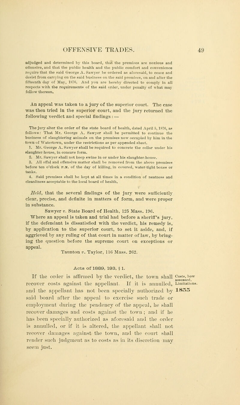 adjudged and determined by this board, that the premises are noxious and offensive, and that the public health and the public comfort and convenience require that the said George A. Sawyer be ordered as aforeHaid, to cease and desist from carrying on the said business on the said premises, on and after the fifteenth day of May, 1876. And you are hereby directed to comply in all respects with the requirements of the said order, under penalty of what may follow thereon. An appeal was taken to a jury of the superior court. The case was then tried in the superior court, and the jury returned the following verdict and special findings : — The jury alter the order of the state board of health, dated April 5,1S76, as follows: That Mr. George A. Sawyer shall be permitted to continue the business of slaughtering animals on the premises now occupied by him in the town of Watertown, under the restrictions as per appended sheet. 1. Mr. George A. Sawyer shall be required to concrete the cellar under his slaughter-house, in concave form. 2. Mr. Sawyer shall not keep swine in or under his slaughter-house. 3. All offal and offensive matter shall be removed from the above premises before ten o'clock p.m. of the day of killing, in covered, water-tight boxes or tanks. 4. Said premises shall be kept at all times in a condition of neatness and cleanliness acceptable to the local board of health. Held, that the several findings of the jury were sufficiently clear, precise, and definite in matters of form, and were proper in substance. Sawyer v. State Board of Health, 125 Mass. 196. Where an appeal is taken and trial had before a sheriff's jury, if the defendant is dissatisfied with the verdict, his remedy is, by application to the superior court, to set it aside, and, if aggrieved by any ruling of that court in matter of law, by bring- ing the question before the supreme court on exceptions or appeal. Taunton v. Taylor, 116 Mass. 262. Acts of 1889, 193, § 1. If the order is affirmed by the verdict, the town shall Costs, how assessed. recover costs against the appellant. If it is annulled, Limitations, and the appellant has not been specially authorized by 1855 said board after the appeal to exercise such trade or employment during the pendency of the appeal, he shall recover damages and costs against the town ; and if he has been specially authorized as aforesaid and the order is annulled, or if it is altered, the appellant shall not recover damages against the town, and the court shall render such judgment as to costs as in its discretion may seem just.