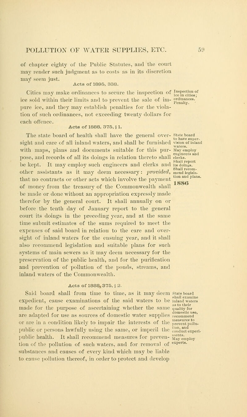 of chapter eighty of the Public Statutes, and the court may render such judgment as to costs as in its discretion may seem just. Acts of 1895, 338. Cities may make ordinances to secure the inspection of [c?e8^Ccit°ie8°f ice sold within their limits and to prevent the sale of im- ordinances. 1 Penalty. pure ice, and they may establish penalties for the viola- tion of such ordinances, not exceeding twenty dollars for each offence. Acts of 1888, 375, § 1. The state board of health shall have the general over- state board ° , to have super- sight and care of all inland waters, and shall be furnished vision of inland . waters. with maps, plans and documents suitable for this pur- May employ ■ ■ engineers and pose, and records of all its doings in relation thereto shall clerks, be kept. It may employ such engineers and clerks and its doings, other assistants as it may deem necessary: provided, mend legisia- that no contracts or other acts which involve the payment 10n an p ans of money from the treasury of the Commonwealth shall be made or done without an appropriation expressly made therefor by the general court. It shall annually on or before the tenth day of January report to the general court its doings in the preceding year, and at the same time submit estimates of the sums required to meet the expenses of said board in relation to the care and over- sight of inland waters for the ensuing year, and it shall also recommend legislation and suitable plans for such systems of main sewers as it may deem necessary for the preservation of the public health, and for the purification and prevention of pollution of the ponds, streams, and inland waters of the Commonwealth. Acts of 1888, 375, § 2. Said board shall from time to time, as it may deem state board . t shall examine expedient, cause examinations of the said waters to be miand waters made for the purpose of ascertaining whether the same quality for , , , „ j, , .. 1. domestic use, are adapted for use as sources of domestic water supplies recommend or are in a condition likely to impair the interests of the prevent poiiu- public or persons lawfully using the same, or imperil the conduct experi- public health. It shall recommend measures for preven- Ma^empioy tion of the pollution of such waters, and for removal of exPerts- substances and causes of every kind which may be liable to cause pollution thereof, in order to protect and develop