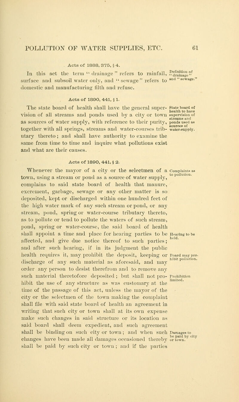 Acts of 1888, 375, § 4. In this act the term  drainage refers to rainfall, SffiSS' surface and subsoil water only, and  sewage  refers to aDd  Bewase domestic and manufacturing filth and refuse. Acts of 1890, 441, § 1. The state board of health shall have the Q'eneral super- state board of ° health to have vision of all streams and ponds used by a city or town supervision of as sources of water supply, with reference to their purity, ponds used as . ., ... ,, . . , ., sources of together with all springs, streams and water-courses tnb- water-supply, utary thereto ; and shall have authority to examine the same from time to time and inquire what pollutions exist and what are their causes. Acts of 1890, 441, § 2. Whenever the mayor of a city or the selectmen of a complaints as , . , „ .to pollution. town, using a stream or pond as a source of water supply, complains to said state board of health that manure, excrement, garbage, sewage or any other matter is so deposited, kept or discharged within one hundred feet of the high water mark of any such stream or pond, or any stream, pond, spring or water-course tributary thereto, as to pollute or tend to pollute the waters of such stream, pond, spring or water-course, the said board of health shall appoint a time and place for hearing parties to be Hearing to be affected, and give due notice thereof to such parties; and after such hearing, if in its judgment the public health requires it, may prohibit the deposit, keeping or Board may pro- discharge of any such material as aforesaid, and may order any person to desist therefrom and to remove any such material theretofore deposited ; but shall not pro- Prohibition hibit the use of any structure as was customary at the time of the passage of this act, unless the mayor of the city or the selectmen of the town making the complaint shall file with said state board of health an agreement in writing that such city or town shall at its own expense make such changes in said structure or its location as said board shall deem expedient, and such agreement shall be binding on such city or town; and when such Damages to changes have been made all damages occasioned thereby or town. shall be paid by such city or town ; and if the parties