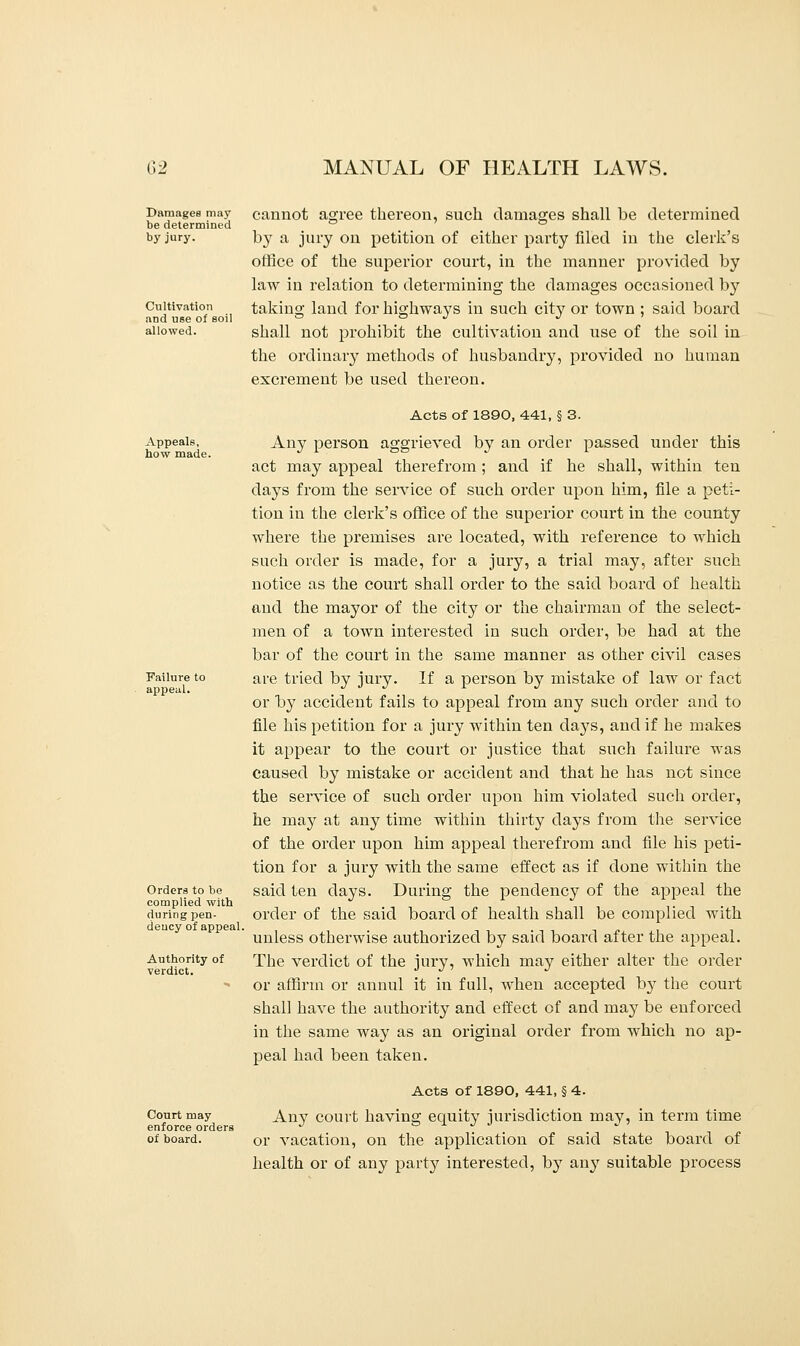 Damages may be determined by jury. Cultivation and use of soil allowed. cannot agree thereon, such damages shall be determined by a jury on petition of either party filed in the clerk's office of the superior court, in the manner provided by law in relation to determining the damages occasioned by taking land for highways in such city or town ; said board shall not prohibit the cultivation and use of the soil in the ordinary methods of husbandry, provided no human excrement be used thereon. Appeals, how made. Failure to appeal. Acts of 1890, 441, § 3. Any person aggrieved by an oi'der passed under this act may appeal therefrom ; and if he shall, within ten days from the service of such order upon him, file a peti- tion in the clerk's office of the superior court in the county where the premises are located, with reference to which such order is made, for a jury, a trial may, after such notice as the court shall order to the said board of health and the mayor of the city or the chairman of the select- men of a town interested in such order, be had at the bar of the court in the same manner as other civil cases are tried by jury. If a person by mistake of law or fact or by accident fails to appeal from any such order and to file his petition for a jury within ten days, and if he makes it appear to the court or justice that such failure was caused by mistake or accident and that he has not since the service of such order upon him violated such order, he may at any time within thirty days from the service of the order upon him appeal therefrom and file his peti- tion for a jury with the same effect as if done within the said ten days. During the pendency of the appeal the order of the said board of health shall be complied with unless otherwise authorized by said board after the appeal. The verdict of the jury, which may either alter the order or affirm or annul it in full, when accepted by the court shall have the authority and effect of and may be enforced in the same way as an original order from which no ap- peal had been taken. Acts of 1890, 441, § 4. Court may Anv court bavins; equity jurisdiction may, in term time enforce orders J » J. J J ^ ■■ of board. or vacation, on the application of said state board of health or of any party interested, by an}' suitable process Orders to be complied with during pen- dency of appeal, Authority of verdict.