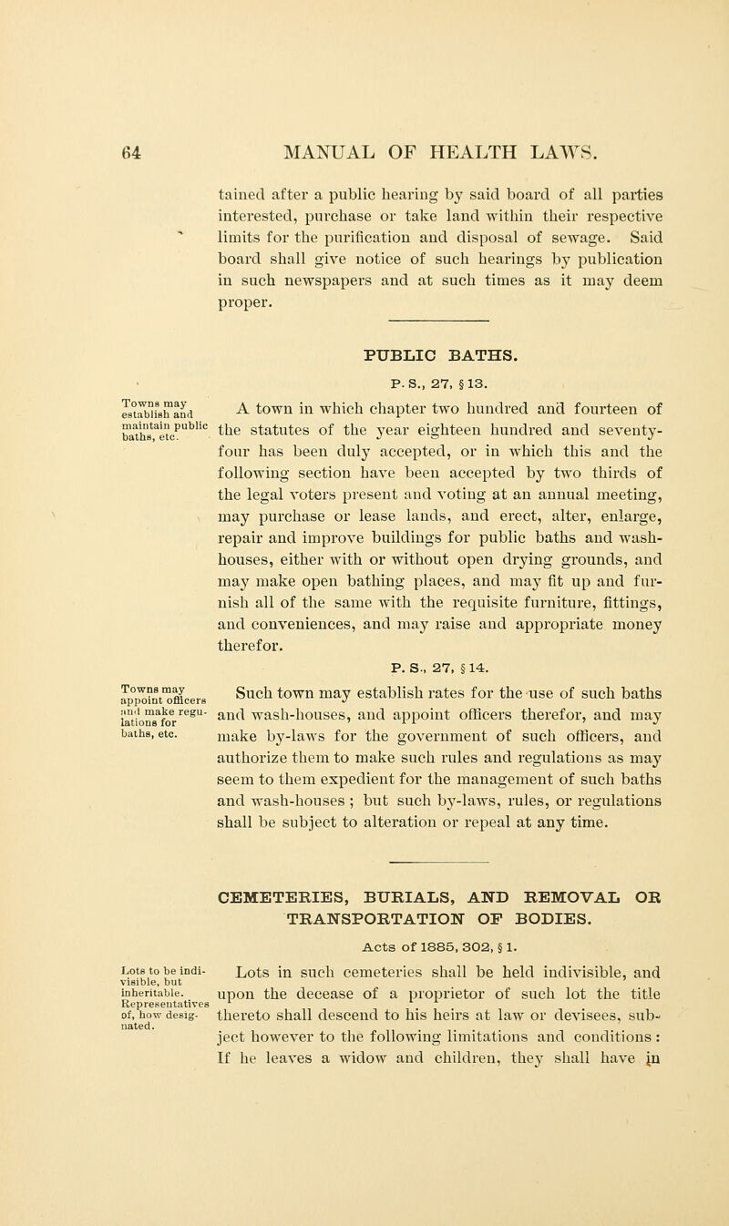 taiued after a public hearing by said board of all parties interested, purchase or take land within their respective limits for the purification and disposal of sewage. Said board shall give notice of such hearings by publication in such newspapers and at such times as it may deem proper. Towns may establish and maintain public baths, etc. Towns may appoint officers »nd make regu- lations for baths, etc. PUBLIC BATHS. P. s. 27, §13. A town in which chapter two hundred and fourteen of the statutes of the year eighteen hundred and seventy- four has been duly accepted, or in which this and the following section have been accepted by two thirds of the legal voters present and voting at an annual meeting, may purchase or lease lands, and erect, alter, enlarge, repair and improve buildings for public baths and wash- houses, either with or without open drying grounds, and may make open bathing places, and may fit up and fur- nish all of the same with the requisite furniture, fittings, and conveniences, and may raise and appropriate money therefor. P. S-, 27, § 14. Such town may establish rates for the use of such baths and wash-houses, and appoint officers therefor, and may make by-laws for the government of such officers, and authorize them to make such rules and regulations as may seem to them expedient for the management of such baths and wash-houses ; but such by-laws, rules, or regulations shall be subject to alteration or repeal at any time. Lots to be indi- visible, but inheritable. Representatives of, how desig- nated. CEMETERIES, BURIALS, AND REMOVAL OR TRANSPORTATION OP BODIES. Acts of 1885, 302, § 1. Lots in such cemeteries shall be held indivisible, and upon the decease of a proprietor of such lot the title thereto shall descend to his heirs at law or devisees, sub- ject however to the following limitations and conditions : If he leaves a widow and children, they shall have jn