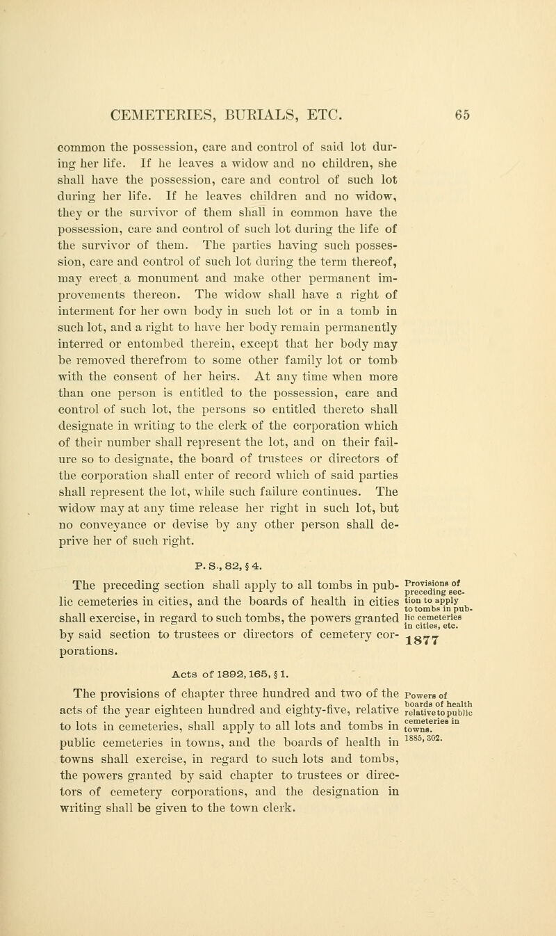 common the possession, care and control of said lot dur- ing her life. If he leaves a widow and no children, she shall have the possession, care and control of such lot during her life. If he leaves children and no widow, they or the survivor of them shall in common have the possession, care and control of such lot during the life of the survivor of them. The parties having such posses- sion, care and control of such lot during the term thereof, may erect a monument and make other permanent im- provements thereon. The widow shall have a right of interment for her own body in such lot or in a tomb in such lot, and a right to have her body remain permanently interred or entombed therein, except that her body may be removed therefrom to some other family lot or tomb with the consent of her heirs. At any time when more than one person is entitled to the possession, care and control of such lot, the persons so entitled thereto shall designate in writing to the clerk of the corporation which of their number shall represent the lot, and on their fail- ure so to designate, the board of trustees or directors of the corporation shall enter of record which of said parties shall represent the lot, while such failure continues. The widow may at any time release her right in such lot, but no conveyance or devise by an}^ other person shall de- prive her of such right. P. S-, 82, § 4. The preceding section shall apply to all tombs in pub- Provisions of 10 11./ 1 preceding sec- lic cemeteries in cities, and the boards of health in cities tion to apply to tombs in pub- shall exercise, in regard to such tombs, the powers granted |ic cemeteries ' ° . in cities, etc. by said section to trustees or directors of cemetery cor- ^ eva- porations. Acts of 1892,165, § 1. The provisions of chapter three hundred and two of the powers of acts of the year eighteen hundred and eighty-five, relative reiativetopublic to lots in cemeteries, shall apply to all lots and tombs in towns?68 m public cemeteries in towns, and the boards of health in 1885>302- towns shall exercise, in regard to such lots and tombs, the powers granted by said chapter to trustees or direc- tors of cemetery corporations, and the designation in writing shall be given to the town clerk.