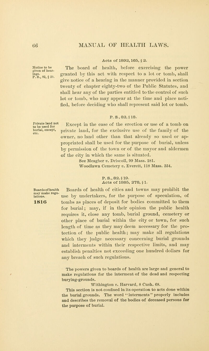 Acts of 1892,165, § 2. Notice to be The board of health, before exercising the power given of hear- ° x Trigs. granted by this act with respect to a lot or tornb, shall P. 8., 82, § 20. & J L ' give notice of a hearing in the manner provided in section twenty of chapter eighty-two of the Public Statutes, and shall hear any of the parties entitled to the control of such lot or tomb, who may appear at the time and place noti- fied, before deciding who shall represent said lot or tomb. p. s.,82, §18. Private land not Except in the case of the erection or use of a tomb on to be used for i burial, except, prjvate land, for the exclusive use of the family of the owner, no land other than that already so used or ap- propriated shall be used for the purpose of burial, unless by permission of the town or of the mayor and aldermen of the city in which the same is situated. See Meagher v. Driscoll, 99 Mass. 281. Woodlawn Cemetery v. Everett, 118 Mass. 354. P. S., 82, § 19. Acts of 1885, 278, § 1. Boards of health Boards of health of cities and towns may prohibit the lations. use by undertakers, for the purpose of speculation, of 1816 tombs as places of deposit for bodies committed to them for burial; may, if in their opinion the public health requires it, close any tomb, burial ground, cemetery or other place of burial within the city or town, for such length of time as they may deem necessary for the pro- tection of the public health; may make all regulations which they judge necessary concerning burial grounds and interments within their respective limits, and may establish penalties not exceeding one hundred dollars for any breach of such regulations. The powers given to boards of health are large and general to make regulations for the interment of the dead and respecting burying-grounds. Withington v. Harvard, 8 Cush. 68. This section is not confined in its operation to acts done within the burial grounds. The word  interments  properly includes and describes the removal of the bodies of deceased persons for the purpose of burial.