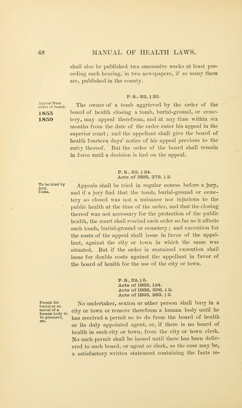 shall also be published two successive weeks at least pre- ceding such hearing, in two newspapers, if so many there are, published in the county. Appeal from order of board. 1855 1859 P. S-, 82, §23. The owner of a tomb aggrieved by the order of the board of health closing a tomb, burial-ground, or ceme- tery, may appeal therefrom, and at any time within six months from the date of the order enter his appeal in the superior court; and the appellant shall give the board of health fourteen days' notice of his appeal previous to the entry thereof. But the order of the board shall remain in force until a decision is had on the appeal. To be tried by jury. Costs. P. S-, 82, §24. Acts of 1885, 278, § 2. Appeals shall be tried in regular course before a jury, and if a jury find that the tomb, burial-ground or ceme- tery so closed was not a nuisance nor injurious to the public health at the time of the order, and that the closing thereof was not necessary for the protection of the public health, the court shall rescind such order so far as it affects such tomb, burial-ground or cemetery ; and execution for the costs of the appeal shall issue in favor of the appel- lant, against the city or town in which the same was situated. But if the order is sustained execution shall issue for double costs against the appellant in favor of the board of health for the use of the city or town. Permit for burial or re- moval of a human body to be procured, etc. P.S.,32, §5. Acts of 1883, 124. Acts of 1888, 306, § 2. Acts of 1893, 263, § 2. No undertaker, sexton or other person shall bury in a city or town or remove therefrom a human body until he has received a permit so to do from the board of health or its duly appointed agent, or, if there is no board of health in such city or town, from the city or town clerk. No such permit shall be issued until there has been deliv- ered to such board, or agent or clerk, as the case may be, a satisfactory written statement containing the facts re-