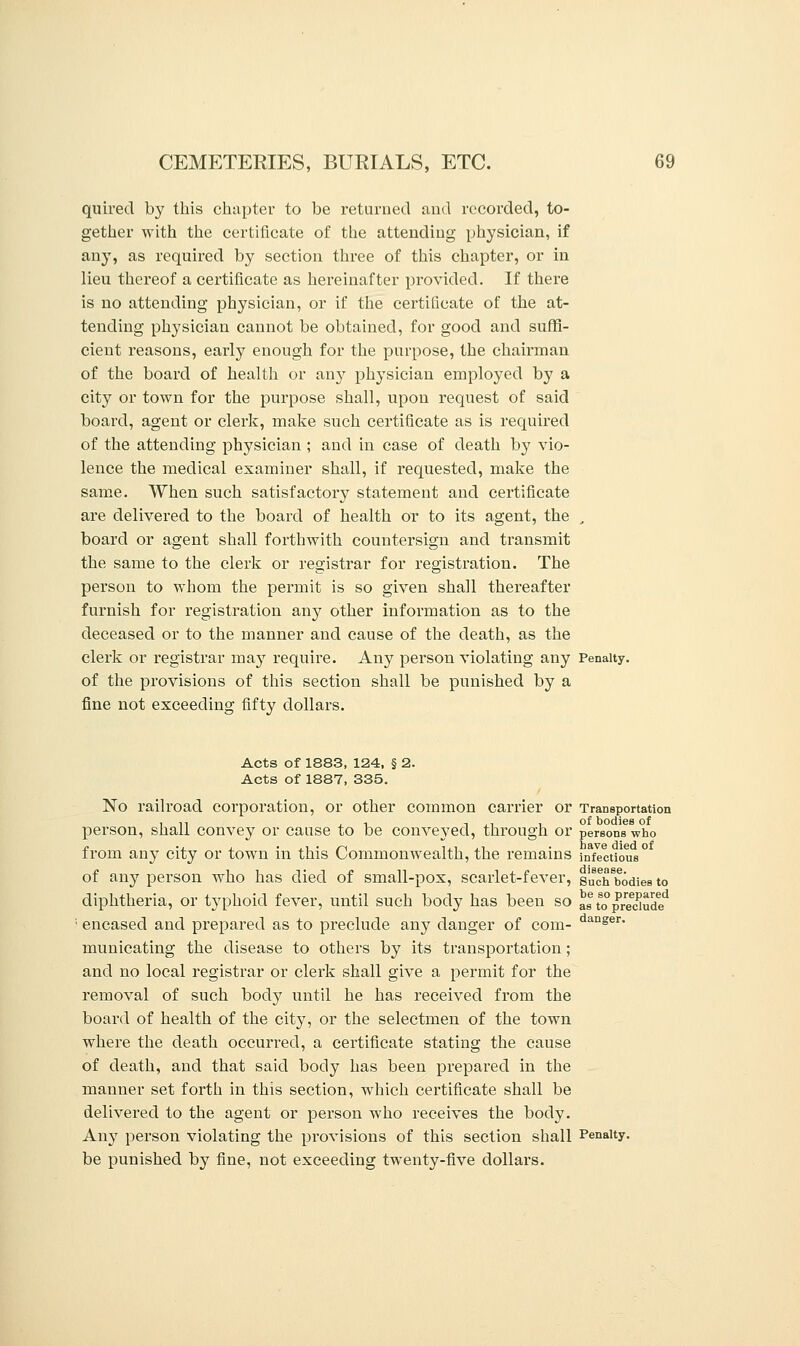 quired by this chapter to be returned and recorded, to- gether with the certificate of the attending physician, if any, as required by section three of this chapter, or in lieu thereof a certificate as hereinafter provided. If there is no attending physician, or if the certificate of the at- tending physician cannot be obtained, for good and suffi- cient reasons, early enough for the purpose, the chairman of the board of health or any physician employed by a city or town for the purpose shall, upon request of said board, agent or clerk, make such certificate as is required of the attending physician ; and in case of death by vio- lence the medical examiner shall, if requested, make the same. When such satisfactory statement and certificate are delivered to the board of health or to its agent, the , board or agent shall forthwith countersign and transmit the same to the clerk or registrar for registration. The person to whom the permit is so given shall thereafter furnish for registration any other information as to the deceased or to the manner and cause of the death, as the clerk or registrar may require. Any person violating any Penalty, of the provisions of this section shall be punished by a fine not exceeding fifty dollars. Acts of 1883, 124, § 2. Acts of 1887, 335. No railroad corporation, or other common carrier or Transportation person, shall convey or cause to be conveyed, through or persons3who from any city or town in this Commonwealth, the remains infectious0 of any person who has died of small-pox, scarlet-fever, Buch^odies to diphtheria, or typhoid fever, until such body has been so ^ to°prelude* encased and prepared as to preclude any danger of com- danser> municating the disease to others by its transportation; and no local registrar or clerk shall give a permit for the removal of such body until he has received from the board of health of the city, or the selectmen of the town where the death occurred, a certificate stating the cause of death, and that said body has been prepared in the manner set forth in this section, which certificate shall be delivered to the agent or person who receives the body. Any person violating the provisions of this section shall Penalty, be punished by fine, not exceeding twenty-five dollars.