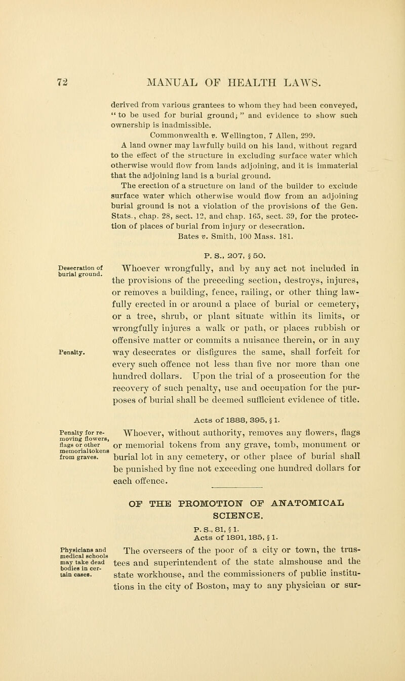 derived from various grantees to whom they had been conveyed, to be used for burial ground; and evidence to show such ownership is inadmissible. Commonwealth v. Wellington, 7 Allen, 299. A land owner may lawfully build on his land, without regard to the effect of the structure in excluding surface water which otherwise would flow from lands adjoining, and it is immaterial that the adjoining land is a burial ground. The erection of a structure on land of the builder to exclude surface water which otherwise would flow from an adjoining burial ground is not a violation of the provisions of the Gen. Stats., chap. 28, sect. 12, and chap. 165, sect. 39, for the protec- tion of places of burial from injury or desecration. Bates v. Smith, 100 Mass. 181. Desecration of burial ground. Penalty. P. S., 207, § 50. Whoever wrongfully, and by any act not included in the provisions of the preceding section, destroys, injures, or removes a building, fence, railing, or other thing law- fully erected in or around a place of burial or cemetery, or a tree, shrub, or plant situate within its limits, or wrongfully injures a walk or path, or places rubbish or offensive matter or commits a nuisance therein, or in any way desecrates or disfigures the same, shall forfeit for every such offence not less than five nor more than one hundred dollars. Upon the trial of a prosecution for the recovery of such penalty, use and occupation for the pur- poses of burial shall be deemed sufficient evidence of title. Acts of 1888, 395, § 1. Penalty for re- Whoever, without authority, removes any flowers, flags moving flowers, flags or other Cr memorial tokens from any grave, tomb, monument or memorialtokens . .. , n_ from graves. burial lot in any cemetery, or other place ot burial shall be punished by fine not exceeding one hundred dollars for each offence. OF THE PROMOTION OF ANATOMICAL SCIENCE. P.S., 81, §1. Acts of 1891, 185, § 1. Physicians and The overseers of the poor of a city or town, the trus- medical schools may take dead tees and superintendent of the state almshouse and the bodies in cer- L . . . .. . tain cases. state workhouse, and the commissioners ot public institu- tions in the city of Boston, may to any physician or sur-