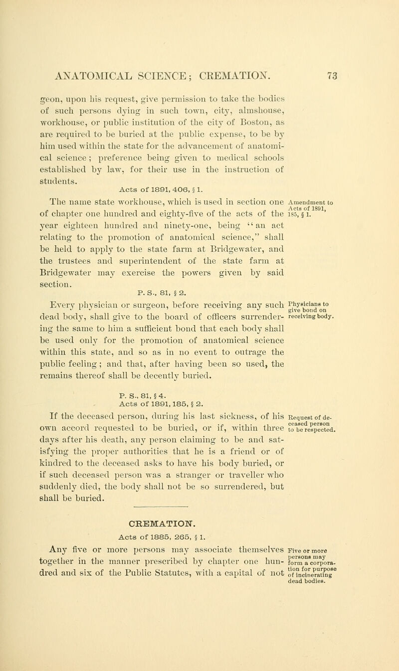 geon, upon his request, give permission to take the bodies of such persons dying in such town, city, almshouse, workhouse, or public institution of the city of Boston, as are required to be buried at the public expense, to be by him used within the state for the advancement of anatomi- cal science ; preference being given to medical schools established by law, for their use in the instruction of students. Acts of 1891, 406, § 1. The name state workhouse, which is used in section one Amendment to of chapter one hundred and eighty-five of the acts of the i85, § 1. year eighteen hundred and ninety-one, being an act relating to the promotion of anatomical science, shall be held to apply to the state farm at Bridgewater, and the trustees and superintendent of the state farm at Bridgewater may exercise the powers given by said section. p. s., 81, § 2. Every physician or surgeon, before receiving any such Physicians to dead body, shall give to the board of officers surrender- receiving body. ing the same to him a sufficient bond that each body shall be used only for the promotion of anatomical science within this state, and so as in no event to outrage the public feeling ; and that, after having been so used, the remains thereof shall be decently buried. p. s., 81, §4. Acts of 1891,185, §2. If the deceased person, during his last sickness, of his Request of de- own accord requested to be buried, or if, within three toabe respected, days after his death, any person claiming to be and sat- isfying the proper authorities that he is a friend or of kindred to the deceased asks to have his body buried, or if such deceased person was a stranger or traveller who suddenly died, the body shall not be so surrendered, but shall be buried. CREMATION. Acts of 1885, 265, § 1. Any five or more persons ma}^ associate themselves Five or more together in the manner prescribed by chapter one hun- forma^orpora- dred and six of the Public Statutes, with a capital of not o'nncine^ating8 dead bodies.