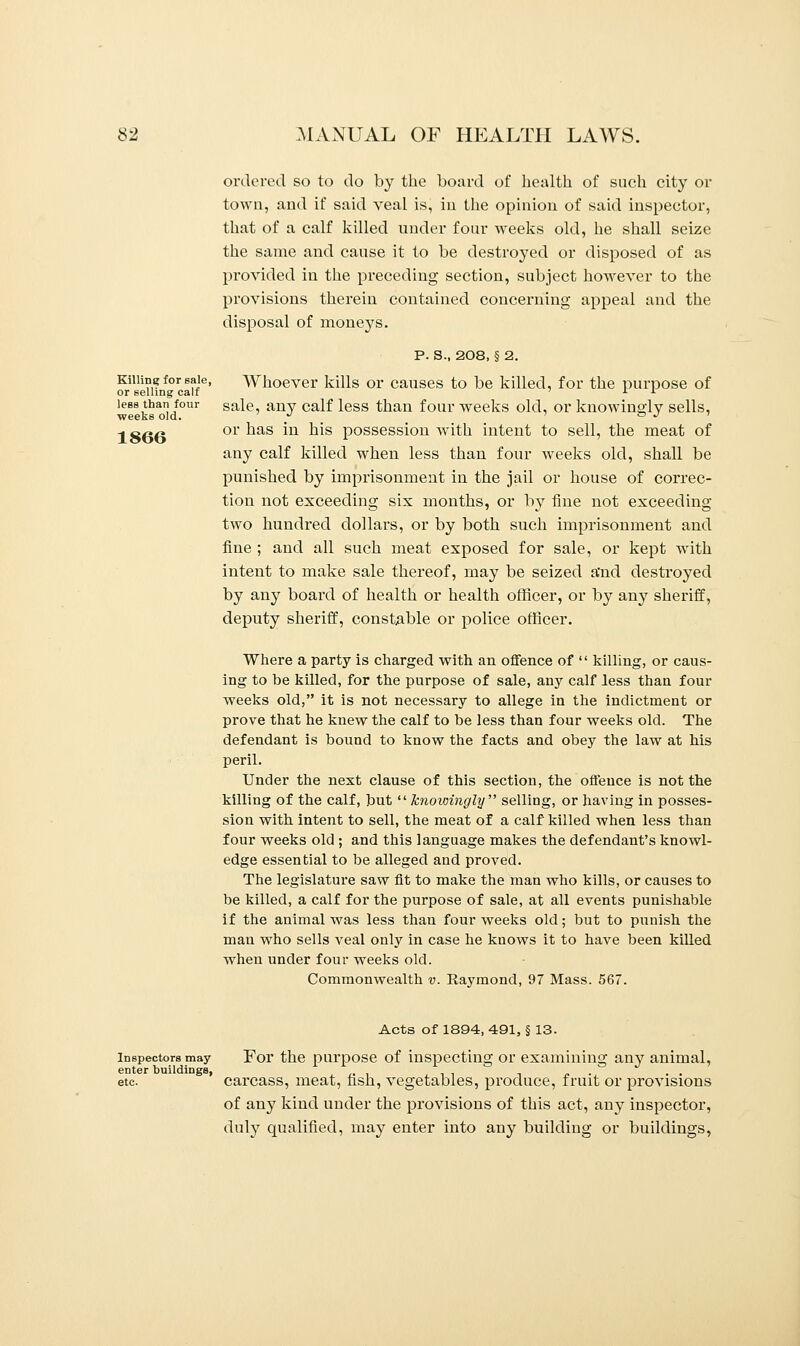 1866 ordered so to do by the board of health of such city or that of a calf killed under four weeks old, he shall seize the same and cause it to be destroyed or disposed of as provided in the preceding section, subject however to the provisions therein contained concerning appeal and the disposal of moneys. P. S., 208, § 2. Killing for sale, Whoever kills or causes to be killed, for the purpose of or selling calf L l less than four saie any calf less than four weeks old, or knowingly sells, weeks old. . or has in his possession with intent to sell, the meat of any calf killed when less than four weeks old, shall be punished by imprisonment in the jail or house of correc- tion not exceeding six months, or by fine not exceeding two hundred dollars, or by both such imprisonment and fine ; and all such meat exposed for sale, or kept with intent to make sale thereof, may be seized a'nd destroyed by any board of health or health officer, or by any sheriff, deputy sheriff, constable or police officer. Where a party is charged with an offence of  killing, or caus- ing to be killed, for the purpose of sale, any calf less than four weeks old, it is not necessary to allege in the indictment or prove that he knew the calf to be less than four weeks old. The defendant is bound to know the facts and obey the law at his peril. Under the next clause of this section, the offence is not the killing of the calf, but knowingly selling, or having in posses- sion with intent to sell, the meat of a calf killed when less than four weeks old ; and this language makes the defendant's knowl- edge essential to be alleged and proved. The legislature saw fit to make the man who kills, or causes to be killed, a calf for the purpose of sale, at all events punishable if the animal was less than four weeks old; but to punish the man who sells veal only in case he knows it to have been killed when under four weeks old. Commonwealth v. Raymond, 97 Mass. 567. Acts of 1894, 491, § 13. inspectors may For the purpose of inspecting or examining any animal, etc ' carcass, meat, fish, vegetables, produce, fruit or provisions of any kind under the provisions of this act, any inspector, duly qualified, may enter into any building or buildings,