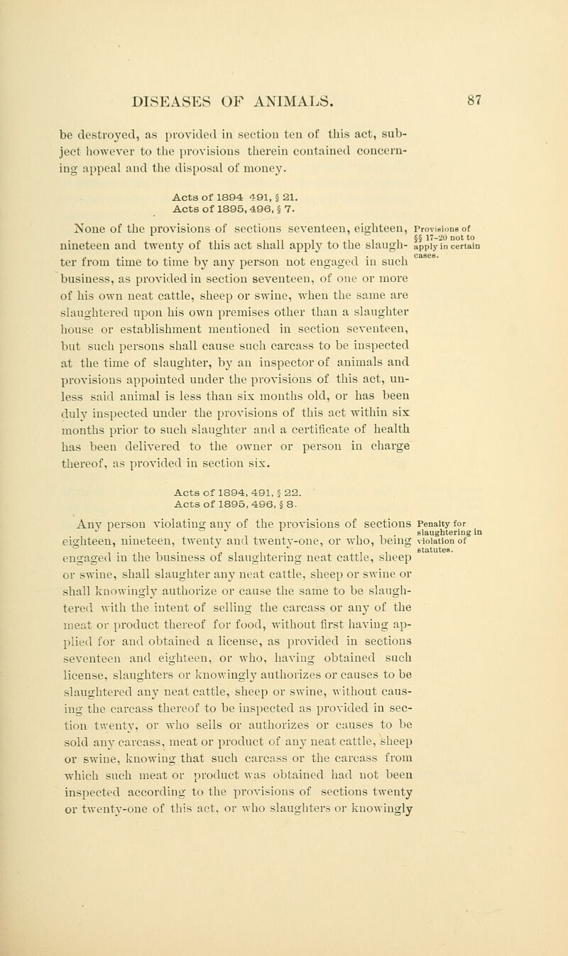 be destroyed, as provided in section ten of this act, sub- ject however to the provisions therein contained concern- ing appeal and the disposal of money. Acts of 1894 491, § 21. Acts of 1895, 496, § 7. None of the provisions of sections seventeen, eighteen, provisions of ... , ,, -, i i i §§ 17-20 not to nineteen and twenty ot this act shall apply to the slaugn- apply in certain ter from time to time by any person not engaged in such business, as provided in section seventeen, of one or more of his own neat cattle, sheep or swine, when the same are slaughtered upon his own premises other than a slaughter house or establishment mentioned in section seventeen, but such persons shall cause such carcass to be inspected at the time of slaughter, by an inspector of animals and provisions appointed under the provisions of this act, un- less said animal is less than six months old, or has been duly inspected under the provisions of this act within six months prior to such slaughter and a certificate of health has been delivered to the owner or person in charge thereof, as provided in section six. Acts of 1894, 491, § 22. Acts of 1895, 496, § 8. Anv person violatino- anv of the provisions of sections Penalty for J L J . slaughtering in eighteen, nineteen, twenty and twenty-one, or who, being violation of  statutes. engaged in the business of slaughtering neat cattle, sheep or swine, shall slaughter any neat cattle, sheep or swine or shall knowingly authorize or cause the same to be slaugh- tered with the intent of selling the carcass or any of the meat or product thereof for food, without first having ap- plied for and obtained a license, as provided in sections seventeen and eighteen, or who, having obtained such license, slaughters or knowingly authorizes or causes to be slaughtered any neat cattle, sheep or swine, without caus- ing the carcass thereof to be inspected as provided in sec- tion twenty, or who sells or authorizes or causes to be sold any carcass, meat or product of any neat cattle, sheep or swine, knowing that such carcass or the carcass from which such meat or product was obtained had not been inspected according to the provisions of sections twenty or twenty-one of this act, or who slaughters or knowingly