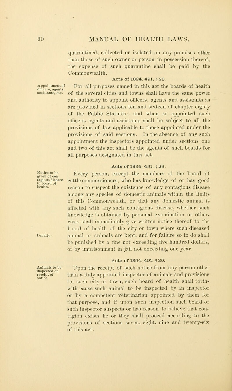 Appointment of officers, agents, assistants, etc. Notice to be given of con- tagious disease to board of health. Penalty. Animals to be inspected on receipt of notice. quarantined, collected or isolated on any premises other than those of such owner or person in possession thereof, the expense of such quarantine shall be paid by the Commonwealth. Acta of 1894, 491, § 28. For all purposes named in this act the boards of health of the several cities and towns shall have the same power and authority to appoint officers, agents and assistants as are provided in sections ten and sixteen of chapter eighty of the Public Statutes; and when so appointed such officers, agents and assistants shall be subject to all the provisions of law applicable to those appointed under the provisions of said sections. In the absence of any such appointment the inspectors appointed under sections one and two of this act shall be the agents of such boards for all purposes designated in this act. Acts of 1894, 491, § 29. Every person, except the members of the board of cattle commissioners, who has knowledge of or has good reason to suspect the existence of any contagious disease among any species of domestic animals within the limits of this Commonwealth, or that any domestic animal is affected with any such contagious disease, whether such knowledge is obtained b}T personal examination or other- wise, shall immediately give written notice thereof to the board of health of the city or town where such diseased animal or animals are kept, and for failure so to do shall be punished by a fine not exceeding five hundred dollars, or by imprisonment in jail not exceeding one year. Acts of 1894, 491, § 30. Upon the receipt of such notice from any person other than a duly appointed inspector of animals and provisions for such city or town, such board of health shall forth- with cause such animal to be inspected by an inspector or by a competent veterinarian appointed by them for that purpose, and if upon such inspection such board or such inspector suspects or has reason to believe that con- tagion exists he or they shall proceed according to the provisions of sections seven, eight, nine and twenty-six of this act.