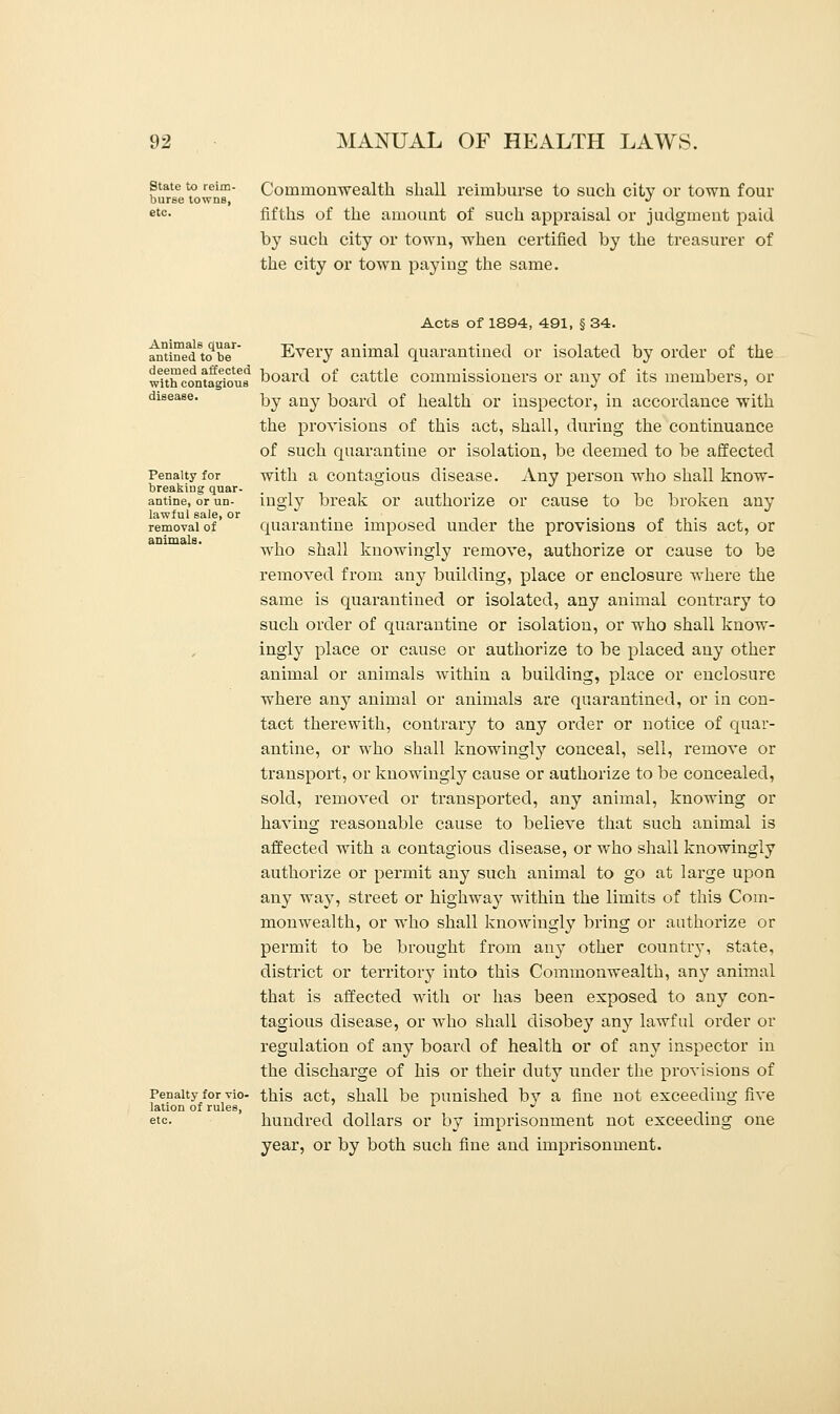 State to reim- Commonwealth shall reimburse to such city or town four burse towns, J etc- fifths of the amount of such appraisal or judgment paid by such city or town, when certified by the treasurer of the city or town paying the same. Animals quar- antined to be deemed affected with contagious disease. Penalty for breaking quar- antine, or un- lawful sale, or removal of animals. Penalty for vio- lation of rules, etc. Acts of 1894, 491, § 34. Every animal quarantined or isolated by order of the board of cattle commissioners or any of its members, or by any board of health or inspector, in accordance with the provisions of this act, shall, during the continuance of such quarantine or isolation, be deemed to be affected with a contagious disease. Any person who shall know- ingly break or authorize or cause to be broken any quarantine imposed under the provisions of this act, or who shall knowingly remove, authorize or cause to be removed from any building, place or enclosure where the same is quarantined or isolated, any animal contrary to such order of quarantine or isolation, or who shall know- ingly place or cause or authorize to be placed any other animal or animals within a building, place or enclosure where any animal or animals are quarantined, or in con- tact therewith, contrary to any order or notice of quar- antine, or who shall knowingly conceal, sell, remove or transport, or knowingly cause or authorize to be concealed, sold, removed or transported, any animal, knowing or having reasonable cause to believe that such animal is affected with a contagious disease, or who shall knowingly authorize or permit any such animal to go at large upon any way, street or highway within the limits of this Com- monwealth, or who shall knowingly bring or authorize or permit to be brought from any other country, state, district or territory into this Commonwealth, any animal that is affected with or has been exposed to any con- tagious disease, or who shall disobey any lawful order or regulation of any board of health or of any inspector in the discharge of his or their duty under the provisions of this act, shall be punished by a fine not exceeding five hundred dollars or by imprisonment not exceeding one year, or by both such fine and imprisonment.