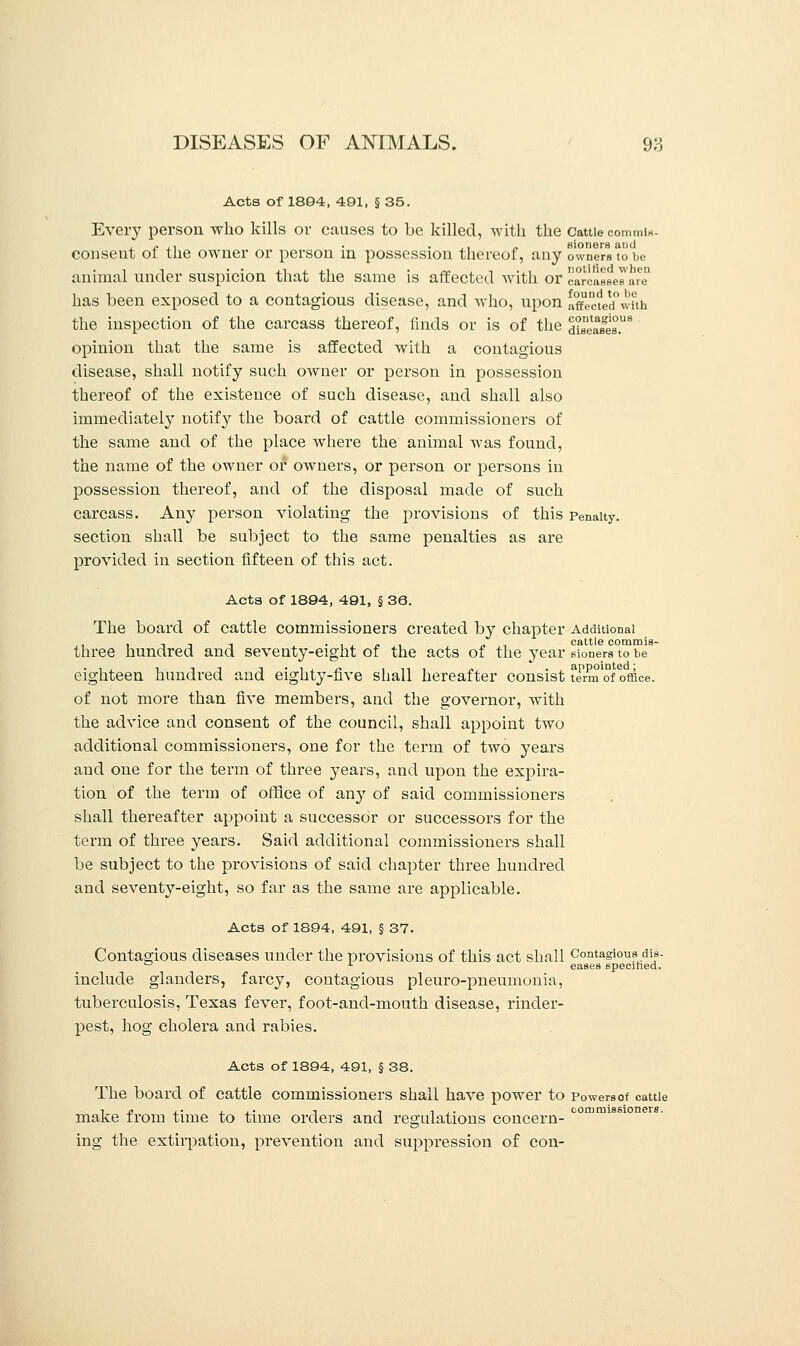 Acts of 1894, 491, § 35. Every person who kills or causes to be killed, with the Cattiecommis- ,. ,, . ,, „ sioners and consent of the owner or person in possession thereof, any owners to be animal under suspicion that the same is affected with or carcasses are has been exposed to a contagious disease, and who, upon affected°with the inspection of the carcass thereof, finds or is of the disease's.8 opinion that the same is affected with a contagious disease, shall notify such owner or person in possession thereof of the existence of such disease, and shall also immediately notify the board of cattle commissioners of the same and of the place where the animal was found, the name of the owner or owners, or person or persons in possession thereof, and of the disposal made of such carcass. Any person violating the provisions of this Penalty, section shall be subject to the same penalties as are provided in section fifteen of this act. Acts of 1894, 491, § 36. The board of cattle commissioners created by chapter Additional , ,.., . , cattle commis- three hundred and seventy-eight of the acts of the year sioners to be eighteen hundred and eighty-five shall hereafter consist firm'of office. of not more than five members, and the governor, with the advice and consent of the council, shall appoint two additional commissioners, one for the term of two years and one for the term of three years, and upon the expira- tion of the term of office of any of said commissioners shall thereafter appoint a successor or successors for the term of three years. Said additional commissioners shall be subject to the provisions of said chapter three hundred and seventy-eight, so far as the same are applicable. Acts of 1894, 491, § 37. Contagious diseases under the provisions of this act shall Contagious dis- ° x eases specified. include glanders, farcy, contagious pleuro-pneumonia, tuberculosis, Texas fever, foot-and-mouth disease, rinder- pest, hog cholera and rabies. Acts of 1894, 491, § 38. The board of cattle commissioners shall have power to Powersof cattle t n ,. , ,. -, -, -, .. commissioners. make trom time to time orders and regulations concern- ing the extirpation, prevention and suppression of con-