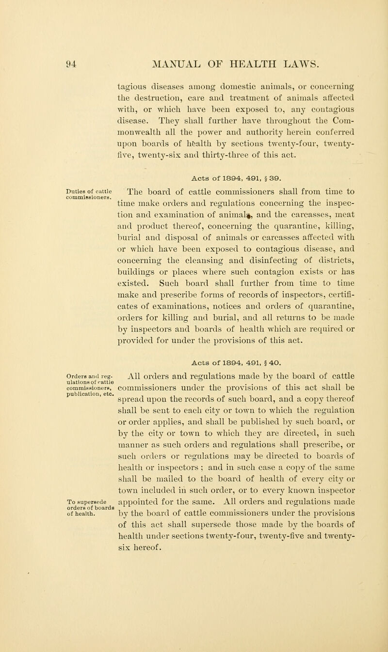 tagious diseases among domestic animals, or concerning the destruction, care and treatment of animals affected with, or which have been exposed to, any contagious disease. They shall further have throughout the Com- monwealth all the power and authority herein conferred upon boards of health by sections twenty-four, twenty- five, twenty-six and thirty-three of this act. Acts of 1894, 491, § 39. Duties of cattle The board of cattle commissioners shall from time to commissioners. time make orders and regulations concerning the inspec- tion and examination of animal^, and the carcasses, meat and product thereof, concerning the quarantine, killing, burial and disposal of animals or carcasses affected with or which have been exposed to contagious disease, and concerning the cleansing and disinfecting of districts, buildings or places where such contagion exists or has existed. Such board shall further from time to time make and prescribe forms of records of inspectors, certifi- cates of examinations, notices and orders of quarantine, orders for killing and burial, and all returns to be made by inspectors and boards of health which are required or provided for under the provisions of this act. Acts of 1894, 491, § 40. Orders and reg- All orders and regulations made by the board of cattle ulations of cattle . . commissioners, commissioners under the provisions of this act shall be * spread upon the records of such board, and a copy thereof shall be sent to each city or town to which the regulation or order applies, and shall be published by such board, or by the city or town to which they are directed, in such manner as such orders and regulations shall prescribe, or such orders or regulations may be directed to boards of health or inspectors ; and in such case a copy of the same shall be mailed to the board of health of every city or town included in such order, or to every known inspector To supersede appointed for the same. All orders and regulations made orders of boards . of health. by the board of cattle commissioners under the provisions of this act shall supersede those made by the boards of health under sections twenty-four, twenty-five and twenty- six hereof.