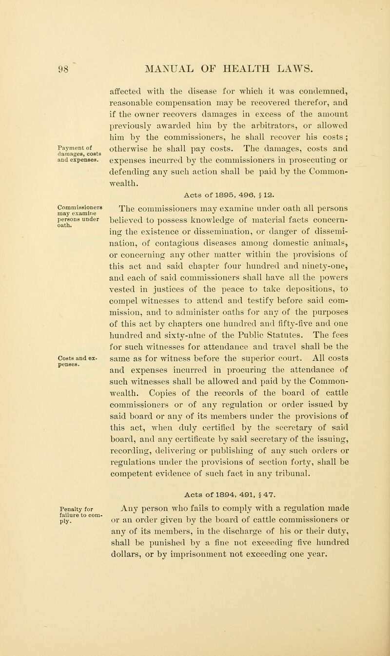 Payment of damages, costs and expenses. Commissioners may examine persons under oath. Costs and ex- penses. affected with the disease for which it was condemned, reasonable compensation may be recovered therefor, and if the owner recovers damages in excess of the amount previously awaixled him by the arbitrators, or allowed him by the commissioners, he shall recover his costs ; otherwise he shall pay costs. The damages, costs and expenses incurred by the commissioners in prosecuting or defending any such action shall be paid by the Common- wealth. Acts of 1895, 496, § 12. The commissioners may examine under oath all persons believed to possess knowledge of material facts concern- ing the existence or dissemination, or danger of dissemi- nation, of contagious diseases among domestic animals, or concerning any other matter within the provisions of this act and said chapter four hundred and ninety-one, and each of said commissioners shall have all the powers vested in justices of the peace to take depositions, to compel witnesses to attend and testify before said com- mission, and to administer oaths for any of the purposes of this act by chapters one hundred and fifty-five and one hundred and sixty-nine of the Public Statutes. The fees for such witnesses for attendance and travel shall be the same as for witness before the superior court. All costs and expenses incurred in procuring the attendance of such witnesses shall be allowed and paid by the Common- wealth. Copies of the records of the board of cattle commissioners or of any regulation or order issued by said board or any of its members under the provisions of this act, when duly certified by the secretary of said board, and any certificate by said secretary of the issuing, recording, delivering or publishing of any such orders or regulations under the provisions of section forty, shall be competent evidence of such fact in any tribunal. Penalty for failure to com- ply- Acts of 1894, 491, § 47. Any person who fails to comply with a regulation made or an order given by the board of cattle commissioners or any of its members, in the discharge of his or their duty, shall be punished b}^ a fine not exceeding five hundred dollars, or by imprisonment not exceeding one year.