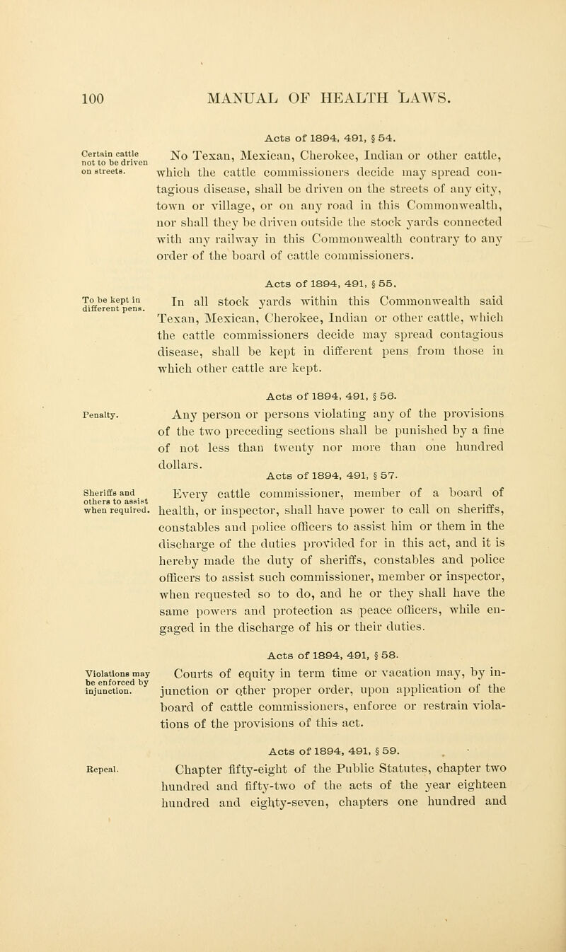 Certain cattle not to be driven on streets. Acts of 1894, 491, § 54. No Texan, Mexican, Cherokee, Indian or other cattle, which the cattle commissioners decide may spread con- tagious disease, shall be driven on the streets of any city, town or village, or on any road in this Commonwealth, nor shall they be driven outside the stock yards connected with any railway in this Commonwealth contrary to any order of the board of cattle commissioners. Acts of 1894, 491, § 55. To be kept in in a^ stock yards within this Commonwealth said different pens. ^ Texan, Mexican, Cherokee, Indian or other cattle, which the cattle commissioners decide may spread contagious disease, shall be kept in different pens from those in which other cattle are kept. Acts of 1894, 491, § 56. Any person or persons violating any of the provisions of the two preceding sections shall be punished by a fine of not less than twenty nor more than one hundred dollars. Acts of 1894, 491, § 57. Every cattle commissioner, member of a board of when required, health, or inspector, shall have power to call on sheriffs, constables aud police officers to assist him or them in the discharge of the duties provided for in this act, and it is hereby made the duty of sheriffs, constables and police officers to assist such commissioner, member or inspector, when requested so to do, and he or they shall have the same powers and protection as peace officers, while en- gaged in the discharge of his or their duties. Penalty. Sheriffs and others to assist Violations may be enforced by injunction. Repeal. Acts of 1894, 491, § 58. Courts of equity in term time or vacation may, by in- junction or other proper order, upon application of the board of cattle commissioners, enforce or restrain viola- tions of the provisions of this- act. Acts of 1894, 491, § 59. Chapter fifty-eight of the Public Statutes, chapter two hundred and fifty-two of the acts of the year eighteen hundred and eighty-seven, chapters one hundred and