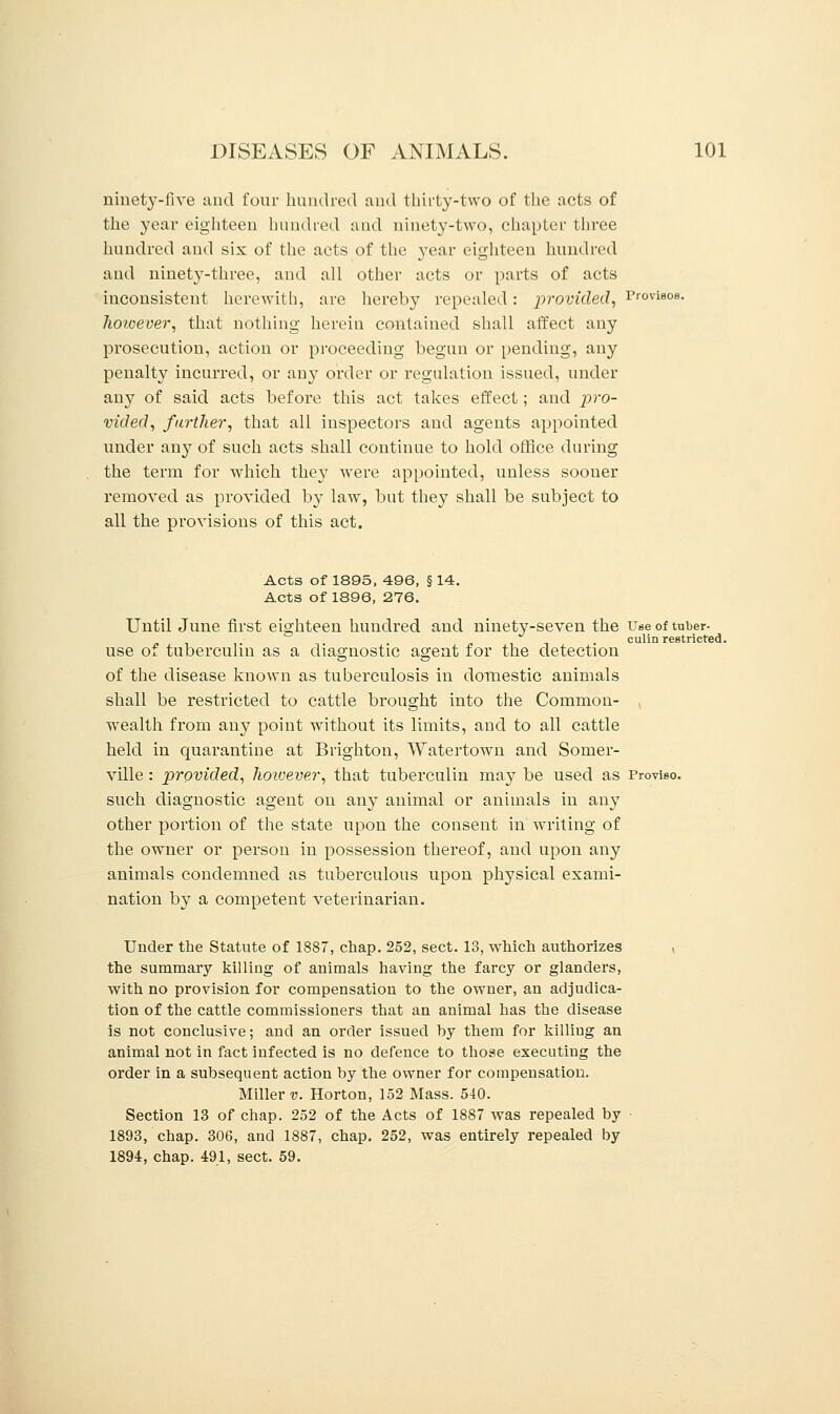 ninety-five and four hundred and thirty-two of the acts of the year eighteen hundred and ninety-two, chapter three hundred and six of the acts of the year eighteen hundred and ninety-three, and all other acts or parts of acts inconsistent herewith, are hereby repealed: provided, Provisos. however, that nothing herein contained shall affect any prosecution, action or proceeding begun or pending, any penalty incurred, or any order or regulation issued, under any of said acts before this act takes effect; and pro- vided, further, that all inspectors and agents appointed under any of such acts shall continue to hold office during the term for which they were appointed, unless sooner removed as provided by law, but they shall be subject to all the provisions of this act. Acts of 1895, 496, § 14. Acts of 1896, 276. Until June first eighteen hundred and ninety-seven the u«e of tuber- use of tuberculin as a diagnostic agent for the detection of the disease known as tuberculosis in domestic animals shall be restricted to cattle brought into the Common- wealth from any point without its limits, and to all cattle held in quarantine at Brighton, Watertown and Somer- ville : provided, however, that tuberculin may be used as Proviso, such diagnostic agent on any animal or animals in any other portion of the state upon the consent in writing of the owner or person in possession thereof, and upon any animals condemned as tuberculous upon physical exami- nation by a competent veterinarian. Under the Statute of 1887, chap. 252, sect. 13, which authorizes » the summary killing of animals having the farcy or glanders, with no provision for compensation to the owner, an adjudica- tion of the cattle commissioners that an animal has the disease is not conclusive; and an order issued by them for killing an animal not in fact infected is no defence to those executing the order in a subsequent action by the owner for compensation. Miller v. Horton, 152 Mass. 540. Section 13 of chap. 252 of the Acts of 1887 was repealed by 1893, chap. 306, and 1887, chap. 252, was entirely repealed by 1894, chap. 491, sect. 59.