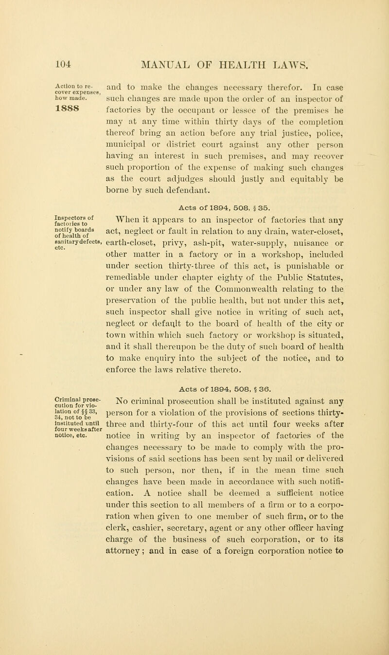 Action to re- and to make the changes necessary therefor. In case cover expenses, ° J how made. such changes are made upon the order of an inspector of 1888 factories by the occupant or lessee of the premises he may at any time within thirty days of the completion thereof bring an action before any trial justice, police, municipal or district court against any other person having an interest in such premises, and may recover such proportion of the expense of making such changes as the court adjudges should justly and equitably be borne by such defendant. Acts of 1894, 508, § 35. fac&riesto0* When it appears to an inspector of factories that any of health orfdS act' ne8'lect or ^ault *n relation to any drain, water-closet, sanitarydefects, earth-closet, privy, ash-pit, water-supply, nuisance or other matter in a factory or in a workshop, included under section thirty-three of this act, is punishable or remediable under chapter eighty of the Public Statutes, or under any law of the Commonwealth relating to the preservation of the public health, but not under this act, such inspector shall give notice in writing of such act, neglect or default to the board of health of the city or town within which such factory or workshop is situated, and it shall thereupon be the duty of such board of health to make enquiry into the subject of the notice, and to enforce the laws relative thereto. Acts of 1894, 508, § 36. Criminal prose- j^0 criminal prosecution shall be instituted against any cution for vio- L o j lation of §§ 33, person f or a violation of the provisions of sections thirty- 34, not to be x l J instituted until three and thirty-four of this act until four weeks after four weeks after ^ notice, etc. notice in writing by an inspector of factories of the changes necessary to be made to comply with the pro- visions of said sections has been sent by mail or delivered to such person, nor then, if in the mean time such changes have been made in accordance with such notifi- cation. A notice shall be deemed a sufficient notice under this section to all members of a firm or to a corpo- ration when given to one member of such firm, or to the clerk, cashier, secretary, agent or any other officer having charge of the business of such corporation, or to its attorney; and in case of a foreign corporation notice to