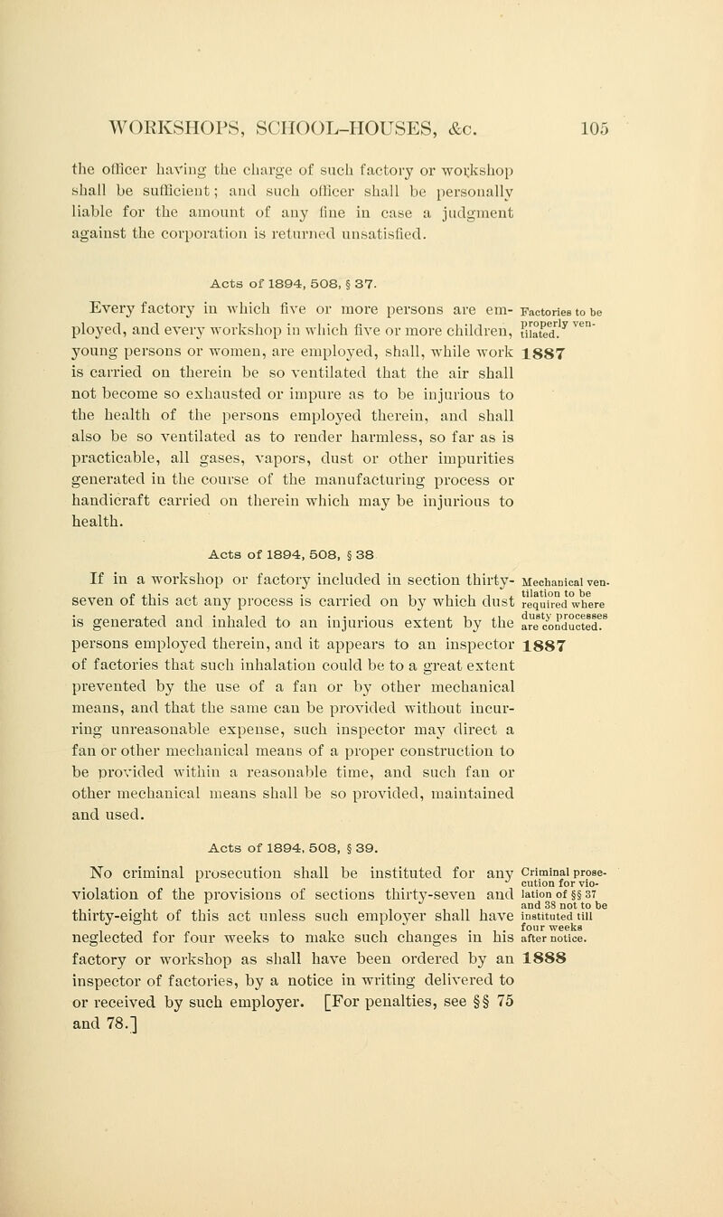 the officer having the charge of such factory or workshop shall be sufficient; and such officer shall be personally liable for the amount of any line in case a judgment against the corporation is returned unsatisfied. Acts of 1894, 508, § 37. Every factory in which five or more persons are em- Factories to be ployed, and every workshop in which five or more children, Slated.y ven young persons or women, are employed, shall, while work 1887 is carried on therein be so ventilated that the air shall not become so exhausted or impure as to be injurious to the health of the persons employed therein, and shall also be so ventilated as to render harmless, so far as is practicable, all gases, vapors, dust or other impurities generated in the course of the manufacturing process or handicraft carried on therein which may be injurious to health. Acts of 1894, 508, § 38 If in a workshop or f actoiy included in section thirty- Mechanical ven- seven of this act any process is carried on by which dust required where is generated and inhaled to an injurious extent by the are conducted!8 persons employed therein, and it appears to an inspector 1887 of factories that such inhalation could be to a great extent prevented by the use of a fan or by other mechanical means, and that the same can be provided without incur- ring unreasonable expense, such inspector may direct a fan or other mechanical means of a proper construction to be provided within a reasonable time, and such fan or other mechanical means shall be so provided, maintained and used. Acts of 1894, 508, § 39. No criminal prosecution shall be instituted for any Criminal prose- * cution for vio- violation of the provisions of sections thirty-seven and lation of §§ 37 . ith, and 38 not to be thirty-eight of this act unless such employer shall have instituted tui • four weeks neglected for four weeks to make such changes in his after notice. factory or workshop as shall have been ordered by an 1888 inspector of factories, by a notice in writing delivered to or received by such employer. [For penalties, see §§75 and 78.]