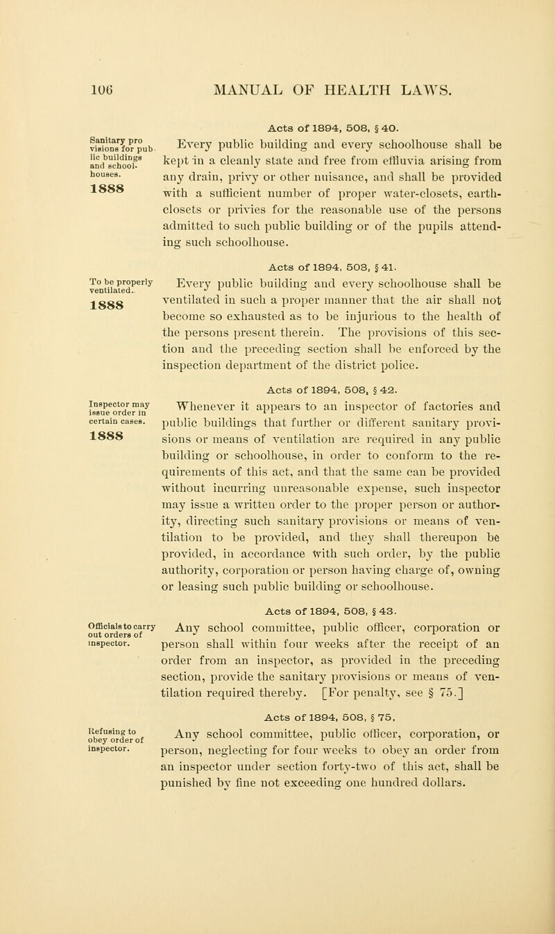 Sanitary pro visions for pub lie buildings and school- houses. 1888 To be properly ventilated. 1888 Inspector may issue order in certain cases. 1888 Officials to carry out orders of inspector. Refusing to obey order of inspector. Acts of 1894, 508, § 40. Every public building aud every schoolhouse shall be kept in a cleanly state and free from effluvia arising from auy drain, privy or other nuisance, and shall be provided with a sufficient number of proper water-closets, earth- closets or privies for the reasonable use of the persons admitted to such public building or of the pupils attend- ing such schoolhouse. Acts of 1894, 508, § 41. Every public building and every schoolhouse shall be ventilated in such a proper manner that the air shall not become so exhausted as to be injurious to the health of the persons present therein. The provisions of this sec- tion aud the preceding section shall be enforced by the inspection department of the district police. Acts of 1894, 508, § 42. Whenever it appears to an inspector of factories and public buildings that further or different sanitary provi- sions or means of ventilation are required in any public building or schoolhouse, in order to conform to the re- quirements of this act, and that the same can be provided without incurring unreasonable expense, such inspector may issue a written order to the proper person or author- ity, directing such sanitary provisions or means of ven- tilation to be provided, and they shall thereupon be provided, in accordance with such order, by the public authority, corporation or person having charge of, owning or leasing such public building or schoolhouse. Acts of 1894, 508, § 43. Any school committee, public officer, corporation or person shall within four weeks after the receipt of an order from an inspector, as provided in the preceding section, provide the sanitary provisions or means of ven- tilation required thereby. [For penalty, see § 75.] Acts of 1894, 508, § 75, Any school committee, public officer, corporation, or person, neglecting for four weeks to obey an order from an inspector under section forty-two of this act, shall be punished by fine not exceeding one hundred dollars.