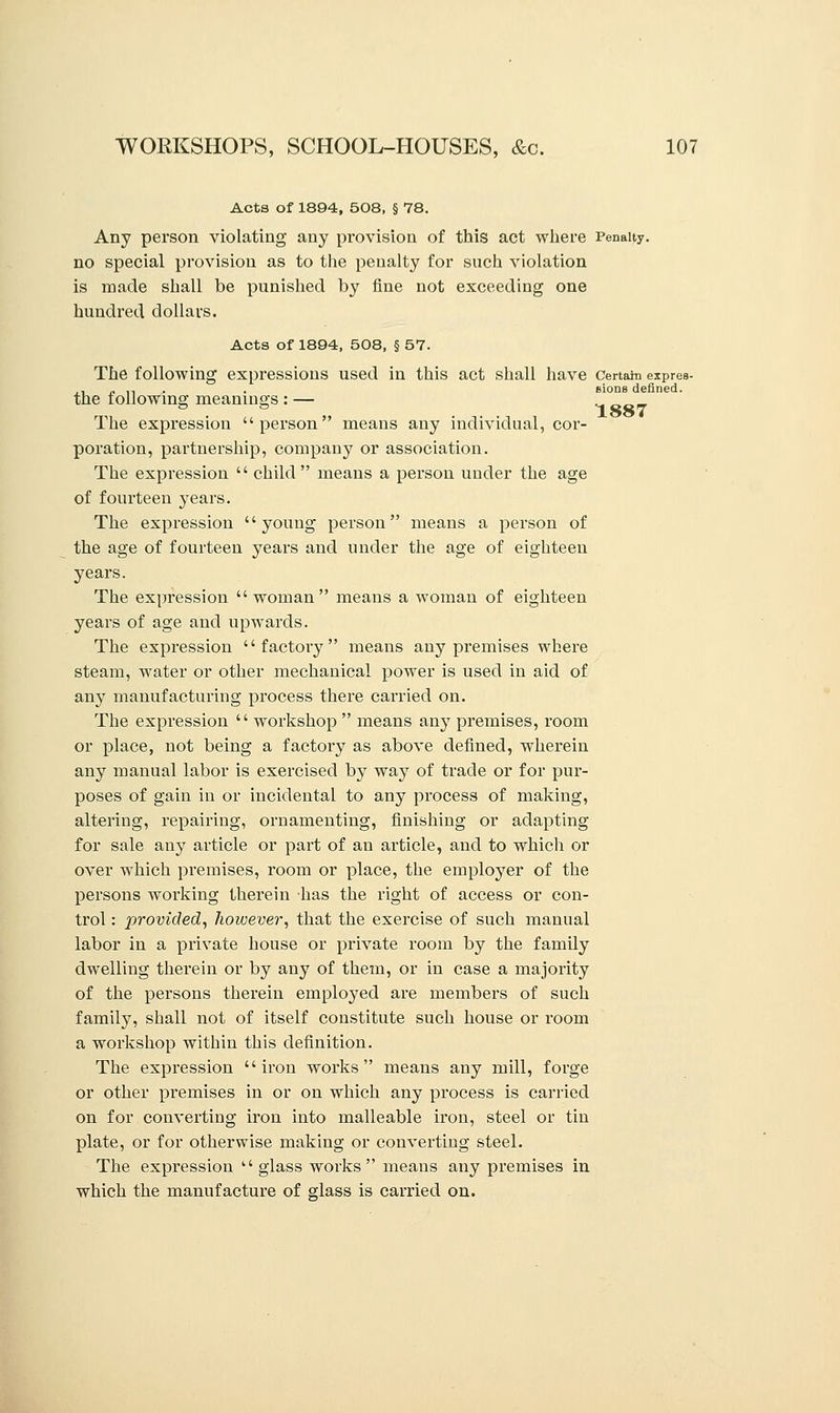 1887 Acts of 1894, 508, § 78. Any person violating any provision of this act where Penalty. no special provision as to the penalty for such violation is made shall be punished by fine not exceeding one hundred dollars. Acts of 1894, 508, § 57. The following expressions used in this act shall have Certain expres- ,,.,.. . sione defined. the following meanings : — The expression person means any individual, cor- poration, partnership, company or association. The expression  child means a person under the age of fourteen years. The expression young person means a person of the age of fourteen years and under the age of eighteen years. The expression woman means a woman of eighteen years of age and upwards. The expression factory means any premises where steam, water or other mechanical power is used in aid of any manufacturing process there carried on. The expression  workshop  means any premises, room or place, not being a factory as above defined, wherein any manual labor is exercised by way of trade or for pur- poses of gain in or incidental to any process of making, altering, repairing, ornamenting, finishing or adapting for sale any article or part of an article, and to which or over which premises, room or place, the employer of the persons working therein has the right of access or con- trol : provided, however, that the exercise of such manual labor in a private house or private room by the family dwelling therein or by any of them, or in case a majority of the persons therein employed are members of such family, shall not of itself constitute such house or room a workshop within this definition. The expression iron works means any mill, forge or other premises in or on which any process is carried on for converting iron into malleable iron, steel or tin plate, or for otherwise making or converting steel. The expression  glass works means any premises in which the manufacture of glass is carried on.