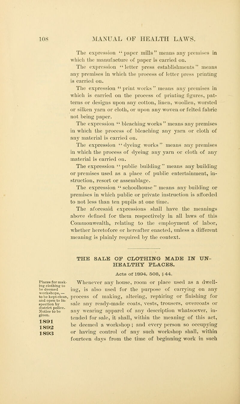 The expression paper mills means any premises in which the manufacture of paper is carried on. The expression letter press establishments means any premises in which the process of letter press printing is carried on. The expression  print works  means any premises in which is carried on the process of printing figures, pat- terns or designs upon any cotton, linen, woollen, worsted or silken yarn or cloth, or upon any woven or felted fabric not being paper. The expression  bleaching works  means any premises in which the process of bleaching any yarn or cloth of any material is carried on. The expression dyeing works means any premises in which the process of dyeing any yarn or cloth of any material is carried on. The expression public building means any building or premises used as a place of public entertainment, in- struction, resort or assemblage. The expression  schoolhouse  means any building or premises in which public or private instruction is afforded to not less than ten pupils at one time. The aforesaid expressions shall have the meanings above defined for them respectively in all laws of this Commonwealth, relating to the employment of labor, whether heretofore or hereafter enacted, unless a different meaning is plainly required by the context. THE SALE OP CLOTHING MADE IN UN- HEALTHY PLACES. Acts of 1894, 508, § 44. Places for mak- Whenever any house, room or place used as a dwell- ing clothing to ■ J be deemed mo- is also used for the purpose of carrying on any workshops,— . . c . . to be kept clean, process of making, altering, repairing or finishing for spectionby sale any ready-made coats, vests, trousers, overcoats or district police. . , „ , . ,. , , Notice to be any wearing apparel of any description whatsoever, in- tended for sale, it shall, within the meaning of this act, 1 so^ ^e deemed a workshop ; and every person so occupying 1893 or navmg control of any such workshop shall, within fourteen clays from the time of beginning work in such