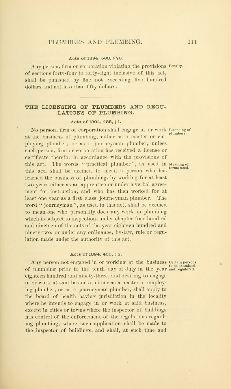 Acts of 1894, 508, § 76. Any person, firm or corporation violating the provisions Penalty. of sections forty-four to forty-eight inclusive of this act, shall be punished by fine not exceeding five hundred dollars and not less than fifty dollars. THE LICENSING OF PLUMBERS AND REGU- LATIONS OP PLUMBING. Acts of 1894, 455, § 1. No person, firm or corporation shall engage in or work Licensing of 1 ' r ° ° plumbers. at the busiuess of plumbing, either as a master or em- ploying plumber, or as a journeyman plumber, unless such person, firm or corporation has received a license or certificate therefor in accordance with the provisions of this act. The words practical plumber, as used in Meaning of. terms used. this act, shall be deemed to mean a person who has learned the business of plumbing, by working for at least two years either as an apprentice or under a verbal agree- ment for instruction, and who has then worked for at least one year as a first class journejmian plumber. The word  journeyman, as used in this act, shall be deemed to mean one who personally does any work in plumbing which is subject to inspection, under chapter four hundred and nineteen of the acts of the year eighteen hundred and ninety-two, or under any ordinance, by-law, rule or regu- lation made under the authority of this act. Acts of 1894, 455, § 2. Anv person not engaged in or working at the business Certain persona J r ° ° ° to be examined of plumbing prior to the tenth day of July in the year and registered, eighteen hundred and ninety-three, and desiring to engage in or work at said business, either as a master or employ- ing plumber, or as a journeyman plumber, shall apply to the board of health having jurisdiction in the locality where he intends to engage in or work at said business, except in cities or towns where the inspector of buildings has control of the enforcement of the regulations regard- ing plumbing, where such application shall be made to the inspector of buildings, and shall, at such time and