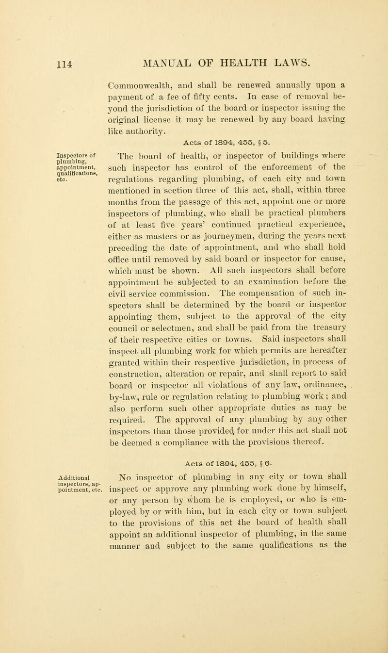 Inspectors of plumbing, appointment, qualifications, etc. Commonwealth, and shall be renewed annually upon a payment of a fee of fifty cents. In case of removal be- yond the jurisdiction of the board or inspector issuing the original license it may be renewed by any board having like authority. Acts of 1894, 455, § 5. The board of health, or inspector of buildings where such inspector has control of the enforcement of the regulations regarding plumbing, of each city and town mentioned in section three of this act, shall, within three months from the passage of this act, appoint one or more inspectors of plumbing, who shall be practical plumbers of at least five years' continued practical experience, either as masters or as journeymen, during the years next preceding the date of appointment, and who shall hold office until removed by said board or inspector for cause, Avhich must be shown. All such inspectors shall before appointment be subjected to an examination before the civil service commission. The compensation of such in- spectors shall be determined by the board or inspector appointing them, subject to the approval of the city council or selectmen, and shall be paid from the treasury of their respective cities or towns. Said inspectors shall inspect all plumbing work for which permits are hereafter granted within their respective jurisdiction, in process of construction, alteration or repair, and shall report to said board or inspector all violations of any law, ordinance, by-law, rule or regulation relating to plumbing work; and also perform such other appropriate duties as may be required. The approval of any plumbing by any other inspectors than those provided for under this act shall not be deemed a compliance with the provisions thereof. Additional inspectors, ap- pointment, etc. Acts of 1894, 455, § 6. No inspector of plumbing in any city or town shall inspect or approve any plumbing work done by himself, or any person by whom he is employed, or who is em- ployed by or with him, but in each city or town subject to the provisions of this act the board of health shall appoint an additional inspector of plumbing, in the same manner and subject to the same qualifications as the