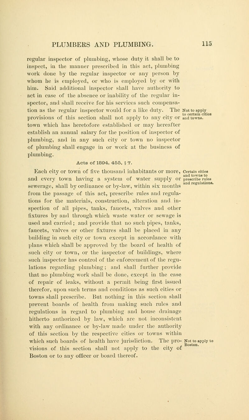 regular inspector of plumbing, whose duty it shall be to inspect, in the manner prescribed in this act, plumbing work done by the regular inspector or any person by whom he is employed, or who is employed by or with him. Said additional inspector shall have authority to act in case of the absence or inability of the regular in- spector, and shall receive for his services such compensa- tion as the regular inspector would for a like duty. The Not to apply . , . • i n i -i to certain cities provisions of this section shall not apply to any city or and towns. town which has heretofore established or may hereafter establish an annual salary for the position of inspector of plumbing, and in any such city or town no inspector of plumbing shall engage in or work at the business of plumbing. Acts of 1894, 455, § 7. Each city or town of five thousand inhabitants or more, certain cities . . and towns to and every town having a system of water supply or prescribe rules sewerage, shall by ordinance or by-law, within six months aD from the passage of this act, prescribe rules and regula- tions for the materials, construction, alteration and in- spection of all pipes, tanks, faucets, valves and other fixtures by and through which waste water or sewage is used and carried; and provide that no such pipes, tanks, faucets, valves or other fixtures shall be placed in any building in such city or town except in accordance with plans which shall be approved by the board of health of such city or town, or the inspector of buildings, where such inspector has control of the enforcement of the regu- lations regarding plumbing; and shall further provide that no plumbing work shall be done, except in the case of repair of leaks, without a permit being first issued therefor, upon such terms and conditions as such cities or towns shall prescribe. But nothing in this section shall prevent boards of health from making such rules and regulations in regard to plumbing and house drainage hitherto authorized by law, which are not inconsistent with any ordinance or by-law made under the authority of this section by the respective cities or towns within which such boards of health have jurisdiction. The pro- Not to apply to . Boston. visions of this section shall not apply to the city of Boston or to any officer or board thereof.