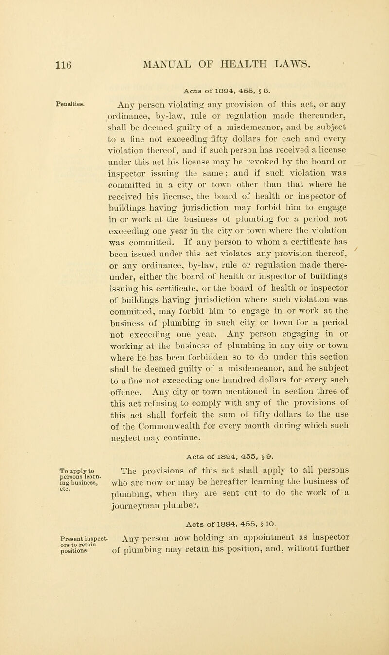 Penalties. To apply to persons learn- ing business, etc. Acts of 1894, 455, § 8. Any person violating any provision of this act, or any ordinance, by-law, rule or regulation made thereunder, shall be deemed guilty of a misdemeanor, and be subject to a fine not exceeding fifty dollars for each and every violation thereof, and if such person has received a license under this act his license may be revoked by the board or inspector issuing the same ; and if such violation was committed in a city or town other than that where he received his license, the board of health or inspector of buildings having jurisdiction may forbid him to engage in or work at the business of plumbing for a period not exceeding one year in the city or town where the violation was committed. If any person to whom a certificate has been issued under this act violates any provision thereof, or any ordinance, by-law, rule or regulation made there- under, either the boai'd of health or inspector of buildings issuing his certificate, or the board of health or inspector of buildings having jurisdiction where such violation was committed, may forbid him to engage in or work at the business of plumbing in such city or town for a period not exceeding one year. Any person engaging in or working at the business of plumbing in any city or town where he has been forbidden so to do under this section shall be deemed guilty of a misdemeanor, and be subject to a fine not exceeding one hundred dollars for every such offence. Any city or town mentioned in section three of this act refusing to comply with any of the provisions of this act shall forfeit the sum of fifty dollars to the use of the Commonwealth for every month during which such neglect may continue. Acts of 1894, 455, § 9. The provisions of this act shall apply to all persons who are now or may be hereafter learning the business of plumbing, when they are sent out to do the work of a journeyman plumber. Acts of 1894, 455, § 10. Present inspect- Any person now holding an appointment as inspector portion's31 of plumbing may retain his position, and, without further