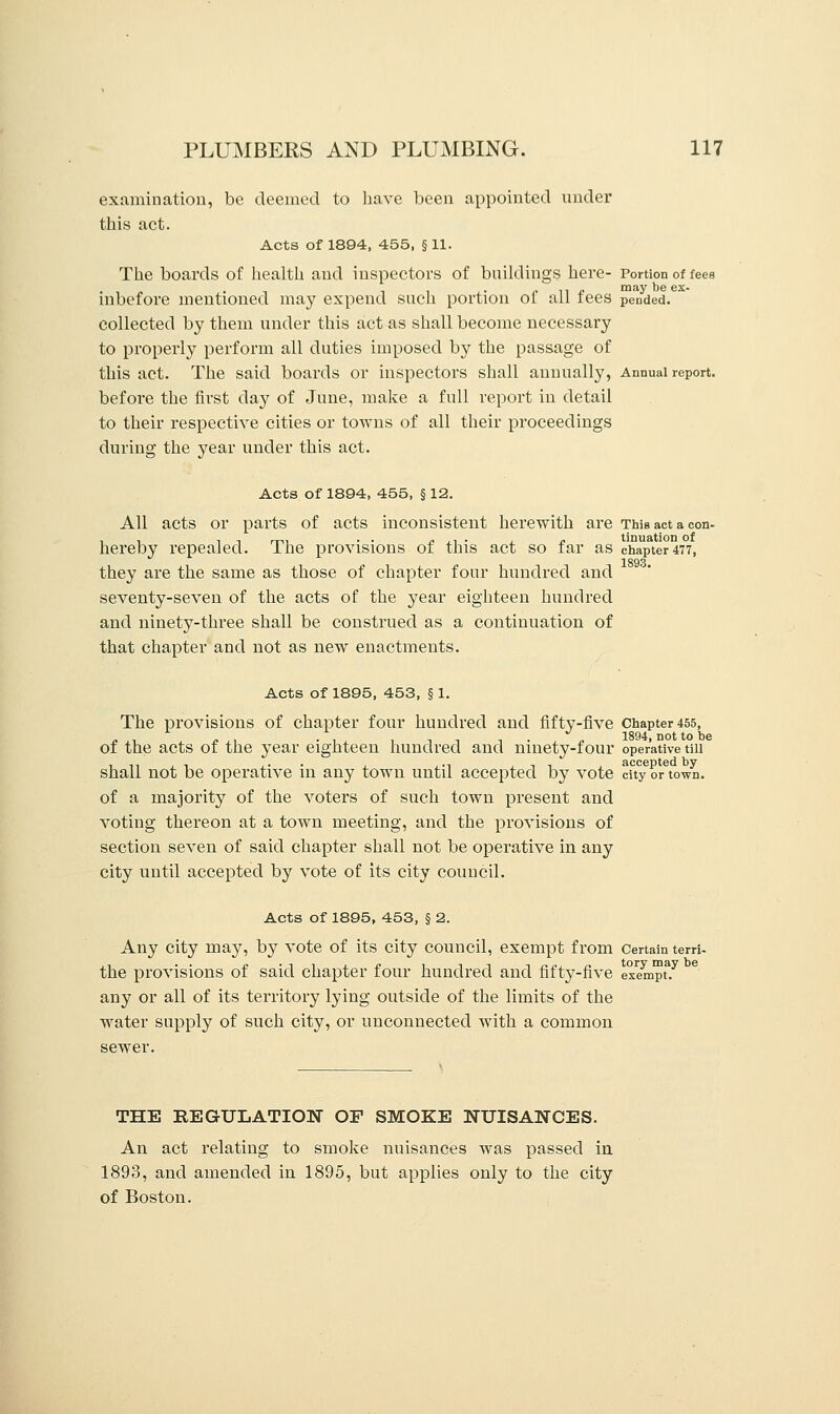 examination, be deemed to have been appointed under this act. Acts of 1894, 455, § 11. The boards of health and inspectors of buildings here- Portion of fees 11 £ may be ex- mbefore mentioned may expend such portion ol all fees pended. collected by them under this act as shall become necessary to properly perform all duties imposed by the passage of this act. The said boards or inspectors shall annually, Annual report. before the first day of June, make a full report in detail to their respective cities or towns of all their proceedings during the year under this act. Acts of 1894, 455, § 12. All acts or parts of acts inconsistent herewith are This act a con- hereby repealed. The provisions of this act so far as chapter 477, 1893 they are the same as those of chapter four hundred and seventy-seven of the acts of the year eighteen hundred and ninety-three shall be construed as a continuation of that chapter and not as new enactments. Acts of 1895, 453, § 1. The provisions of chapter four hundred and fifty-five Chapter 455, „ , „, . , , , , , . „ 1894, not to be of the acts of the year eighteen hundred and ninety-four operative till shall not be operative in any town until accepted by vote city or town. of a majority of the voters of such town present and voting thereon at a town meeting, and the provisions of section seven of said chapter shall not be operative in any city until accepted by vote of its city council. Acts of 1895, 453, § 2. Any city may, by vote of its city council, exempt from Certain terri- the provisions of said chapter four hundred and fifty-five exempt3.7 any or all of its territory lying outside of the limits of the water supply of such city, or unconnected with a common sewer. THE REGULATION OP SMOKE NUISANCES. An act relating to smoke nuisances was passed in 1893, and amended in 1895, but applies only to the city of Boston.