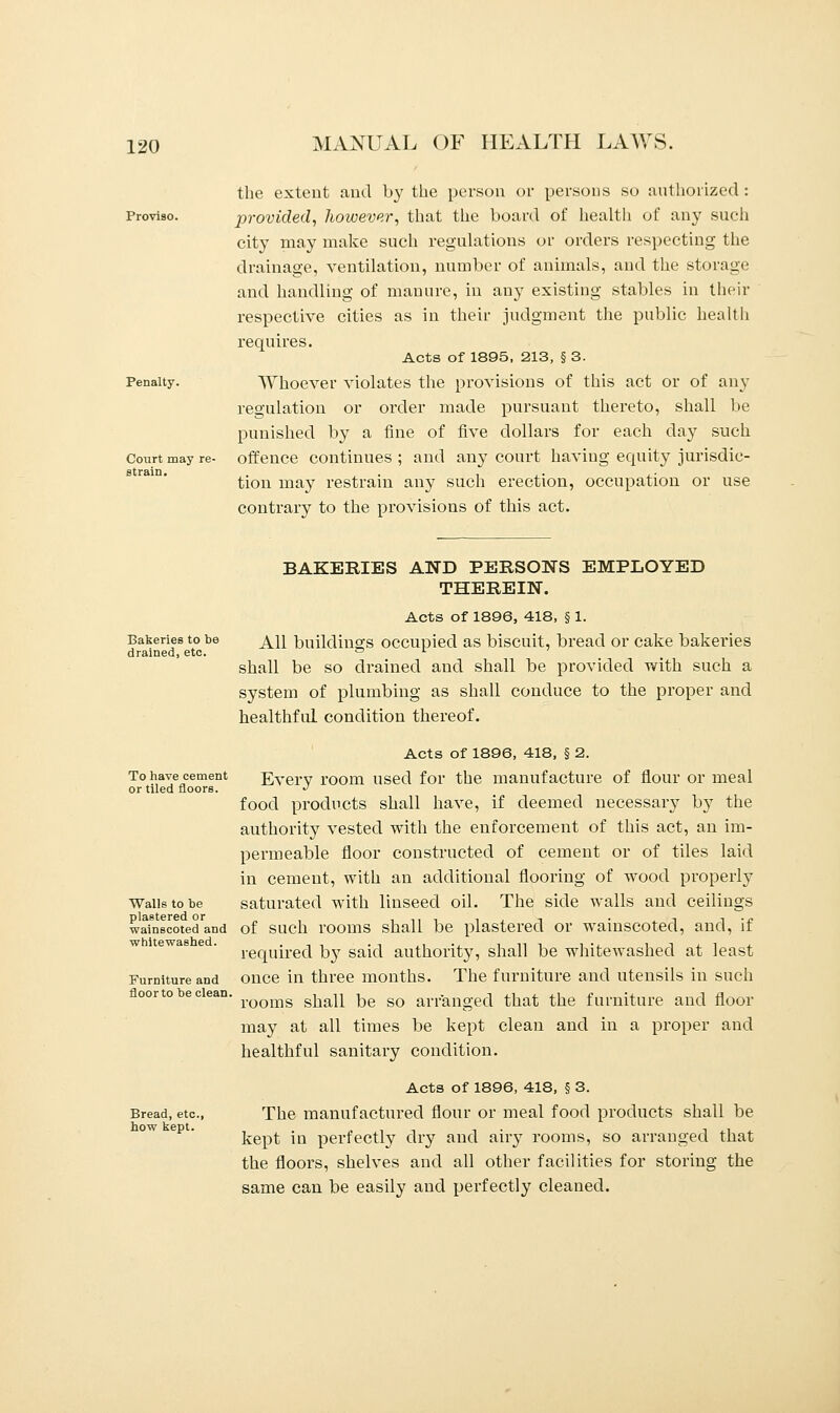 Proviso. Penalty. Court may re- strain. the extent and by the person or persons so authorized : provided, however, that the board of health of any such city may make such regulations or orders respecting the drainage, ventilation, number of animals, and the storage and handling of manure, in any existing stables in their respective cities as in their judgment the public health requires. Acts of 1895, 213, § 3. Whoever violates the provisions of this act or of any regulation or order made pursuant thereto, shall be punished by a fine of five dollars for each day such offence continues ; and any court having equity jurisdic- tion may restrain any such erection, occupation or use contrary to the provisions of this act. Bakeries to be drained, etc. BAKERIES AND PERSONS EMPLOYED THEREIN. Acts of 1896, 418, § 1. All buildings occupied as biscuit, bread or cake bakeries shall be so drained and shall be provided with such a system of plumbing as shall conduce to the proper and healthful condition thereof. To have cement or tiled floors. Walls to be plastered or wainscoted and whitewashed. Furniture and floor to be clean, Bread, etc., how kept. Acts of 1896, 418, § 2. Every room used for the manufacture of flour or meal food products shall have, if deemed necessary by the authority vested with the enforcement of this act, an im- permeable floor constructed of cement or of tiles laid in cement, with an additional flooring of wood properly saturated with linseed oil. The side walls and ceilings of such rooms shall be plastered or wainscoted, and, if required by said authority, shall be whitewashed at least once in three months. The furniture and utensils in such rooms shall be so arranged that the furniture and floor may at all times be kept clean and in a proper and healthful sanitary condition. Acts of 1896, 418, § 3. The manufactured flour or meal food products shall be kept in perfectly dry and airy rooms, so arranged that the floors, shelves and all other facilities for storing the same can be easily and perfectly cleaned.