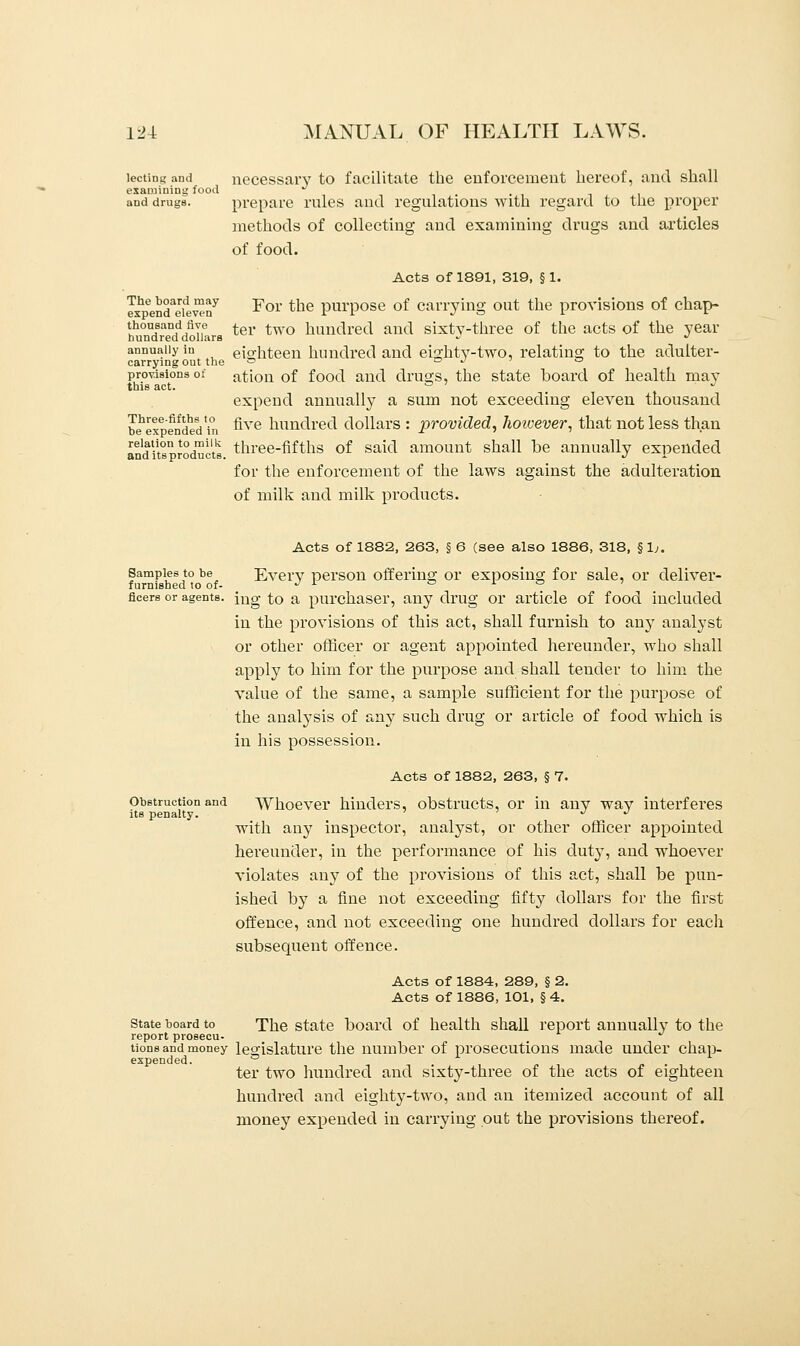 lectins and necessary to facilitate the enforcement hereof, and shall examining food J .... and drugs. prepare rules and regulations with regard to the proper methods of collecting and examining drugs and articles of food. Acts of 1891, 319, § 1. ex^end^ilwn7 -For ^ne purpose of carrying out the provisions of chap- thousand five ter two hundred and sixtv-three of the acts of the year hundred dollars -J J annually in eighteen hundred and eighty-two, relating to the adulter- carrying out the ° a J ° provisions of ation of food and drugs, the state board of health mav this act. ° ' _ » expend annually a sum not exceeding eleven thousand b^expendeVin nve hundred dollars : provided, Jwivever, that not less than anditsproducts three-fifths of said amount shall be annually expended for the enforcement of the laws against the adulteration of milk and milk products. Acts of 1882, 263, § 6 (see also 1886, 318, §1;. Samples to be Every person offering or exposing for sale, or deliver- furnished to of- J l ° L ° ' fleers or agents. jUg to a purchaser, any drug or article of food included in the provisions of this act, shall furnish to any analyst or other officer or agent appointed hereunder, who shall apply to him for the purpose and shall tender to him the value of the same, a sample sufficient for the purpose of the analysis of any such drug or article of food which is in his possession. Acts of 1882, 263, § 7. Obstruction and Whoever hinders, obstructs, or in any way interferes its penalty. ' J J with any inspector, analyst, or other officer appointed hereunder, in the performance of his duty, and whoever violates any of the provisions of this act, shall be pun- ished by a fine not exceeding fifty dollars for the first offence, and not exceeding one hundred dollars for each subsequent offence. Acts of 1884, 289, § 2. Acts of 1886, 101, § 4. state board to The state board of health shall report annually to the report prosecu- tions and money legislature the number of prosecutions made under chap- expended, i -i . ,11 !• ter two hundred and sixty-three of the acts of eighteen bundled and eighty-two, and an itemized account of all money expended in carrying out the provisions thereof.