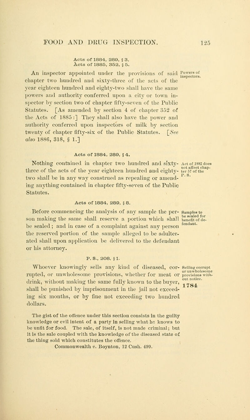 Acts of 1884, 289, § 3. Acts of 1885, 352, § 5. An inspector appointed under the provisions of said Powers of * x l x inspectors. chapter two hundred and sixty-three of the acts of the year eighteen hundred and eighty-two shall have the same powers and authority conferred upon a city or town in- spector by section two of chapter fifty-seven of the Public Statutes. [As amended by section 4 of chapter 352 of the Acts of 1885 :] They shall also have the power and authority conferred upon inspectors of milk by section twenty of chapter fifty-six of the Public Statutes. [See also 1886, 318, § 1.] Acts of 1884, 289, § 4. Nothing contained in chapter two hundred and sixty- Act of 1882 does three of the acts of the year eighteen hundred and eighty- ter 57 of the two shall be in any way construed as repealing or amend- ing anything contained in chapter fifty-seven of the Public Statutes. Acts of 1884, 289, § 8. Before commencing the analysis of any sample the per- Samples to son making the same shall reserve a portion which shall beneat of de- be sealed; and in case of a complaint against any person the reserved portion of the sample alleged to be adulter- ated shall upon application be delivered to the defendant or his attorney. p. S., 208, §1. Whoever knowingly sells any kind of diseased, cor- Selling corrupt , , . . . . , , „ or unwholesome rupted, or unwholesome provisions, whether for meat or provisions with- drink, without making the same fully known to the buyer, °U_™ shall be punished by imprisonment in the jail not exceed- ing six months, or by fine not exceeding two hundred dollars. The gist of the offence under this section consists in the guilty knowledge or evil intent of a party in selling what he knows to be unfit for food. The sale, of itself, is not made criminal; but it is the sale coupled with the knowledge of the diseased state of the thing sold which constitutes the offence. Commonwealth v. Boynton, 12 Gush. 499.