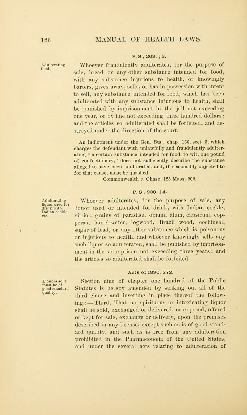 Adulterating food. P. S., 208, §3. Whoever fraudulently adulterates, for the purpose of sale, bread or any other substance intended for food, with any substance injurious to health, or knowingly barters, gives away, sells, or has in possession with intent to sell, any substance intended for food, which has been adulterated with any substance injurious to health, shall be punished by imprisonment in the jail not exceeding one year, or by fine not exceeding three hundred dollars ; and the articles so adulterated shall be forfeited, and de- stroyed under the direction of the court. An indictment under the Gen. Sts., chap. 166, sect. 3, which charges the defendant with unlawfully and fraudulently adulter- ating  a certain substance intended for food, to wit, one pound of confectionery, does not sufficiently describe the substance alleged to have been adulterated, and, if seasonably objected to for that cause, must be quashed. Commonwealth v. Chase, 125 Mass. 202. Adulterating liquor used for drink with Indian cockle, etc. P. S., 208, §4. Whoever adulterates, for the purpose of sale, any liquor used or intended for drink, with Indian cockle, vitriol, grains of paradise, opium, alum, capsicum, cop- peras, laurel-water, logwood, Brazil wood, cochineal, sugar of lead, or any other substance which is poisonous or injurious to health, and whoever knowingly sells any such liquor so adulterated, shall be punished by imprison- ment in the state prison not exceeding three years ; and the articles so adulterated shall be forfeited. Liquors sold must be of good standard quality. Acts of 1896, 272. Section nine of chapter one hundred of the Public Statutes is hereby amended by striking out all of the third clause and inserting in place thereof the follow- ing:— Third, That no spirituous or intoxicating liquor shall be sold, exchanged or delivered, or exposed, offered or kept for sale, exchange or delivery, upon the premises described in any license, except such as is of good stand- ard quality, and such as is free from any adulteration prohibited in the Pharmacopoeia of the United States, and under the several acts relating to adulteration of