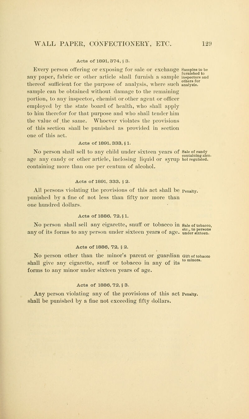 Acts of 1891,374, §3. Every person offering or exposing for sale or exchange Samples to be n • furnished to any paper, fabric or other article shall furnish a sample inspectors and thereof sufficient for the purpose of analysis, where such analysis, sample can be obtained without damage to the remaining portion, to any inspector, chemist or other agent or officer employed by the state board of health, who shall apply to him therefor for that purpose and who shall tender him the value of ,the same. Whoever violates the provisions of this section shall be punished as provided in section one of this act. Acts of 1891, 333, § 1. No person shall sell to any child under sixteen years of Sale of candy , , containing alco- age any candy or other article, inclosing liquid or syrup hoi regulated, containing more than one per centum of alcohol. Acts of 1891, 333, § 2. All persons violating the provisions of this act shall be penalty. punished by a fine of not less than fifty nor more than one hundred dollars. Acts of 1886, 72, § 1. No person shall sell any cigarette, snuff or tobacco in Sale of tobacco, ~ ., r , ^ . , j, etc., to persons any of its forms to any person under sixteen years of age. under sixteen. Acts of 1886, 72, § 2. No person other than the minor's parent or guardian Gift of tobacco shall give any cigarette, snuff or tobacco in any of its °m forms to any minor under sixteen years of age. Acts of 1886, 72, § 3. Any person violating any of the provisions of this act Penalty. shall be punished by a fine not exceeding fifty dollars.