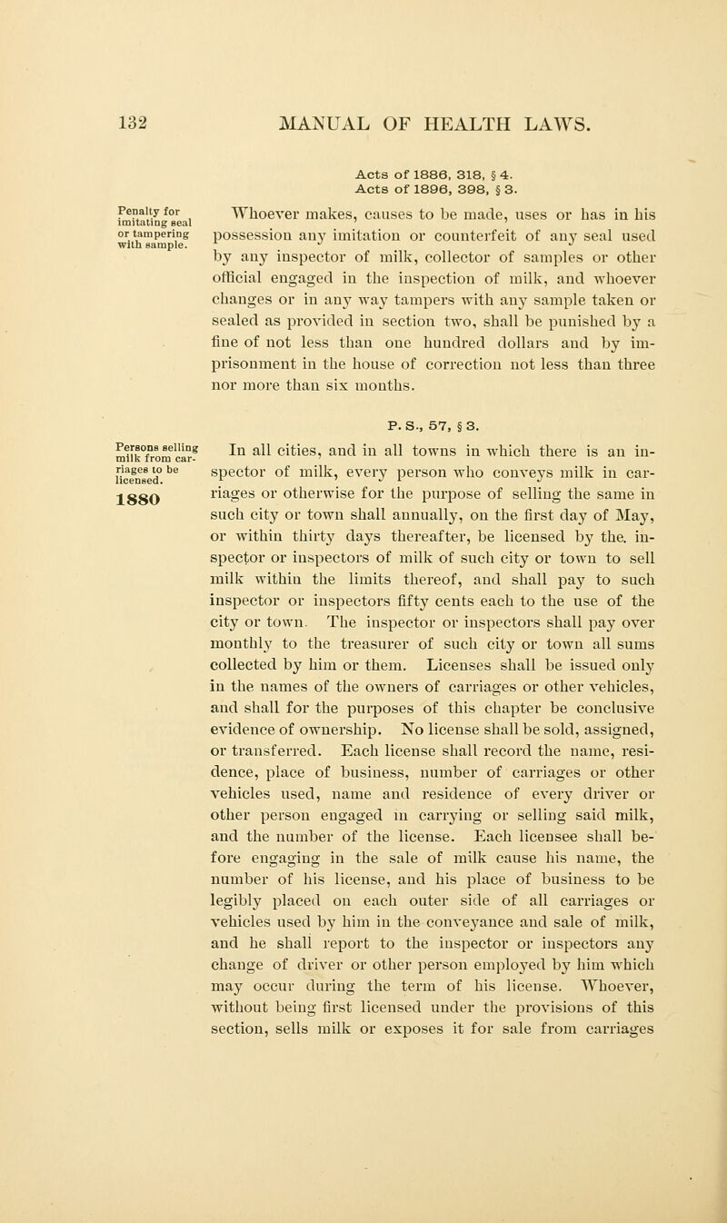 Penalty for imitating seal or tampering with sample. Acts of 1886, 318, § 4. Acts of 1896, 398, § 3. Whoever makes, causes to be made, uses or has in his possessiou any imitation or counterfeit of any seal used by any inspector of milk, collector of samples or other official engaged in the inspection of milk, and whoever changes or in an}7 way tampers with any sample taken or sealed as provided in section two, shall be punished by a fine of not less than one hundred dollars and by im- prisonment in the house of correction not less than three nor more than six months. Persons selling milk from car- riages to be licensed. 1880 P. S., 57, § 3. In all cities, and in all towns in which there is an in- spector of milk, every person who conveys milk in car- riages or otherwise for the purpose of selling the same in such city or town shall annually, on the first day of May, or within thirty days thereafter, be licensed by the. in- spector or inspectors of milk of such city or town to sell milk within the limits thereof, and shall pay to such inspector or inspectors fifty cents each to the use of the city or town. The inspector or inspectors shall pay over monthly to the treasurer of such city or town all sums collected by him or them. Licenses shall be issued only in the names of the owners of carriages or other vehicles, and shall for the purposes of this chapter be conclusive evidence of ownership. No license shall be sold, assigned, or transferred. Each license shall record the name, resi- dence, place of business, number of carriages or other vehicles used, name and residence of every driver or other person engaged in carrying or selling said milk, and the number of the license. Each licensee shall be- fore engaging in the sale of milk cause his name, the number of his license, and his place of business to be legibly placed on each outer side of all carriages or vehicles used by him in the conveyance and sale of milk, and he shall report to the inspector or inspectors any change of driver or other person employed by him which may occur during the term of his license. Whoever, without being first licensed under the provisions of this section, sells milk or exposes it for sale from carriages