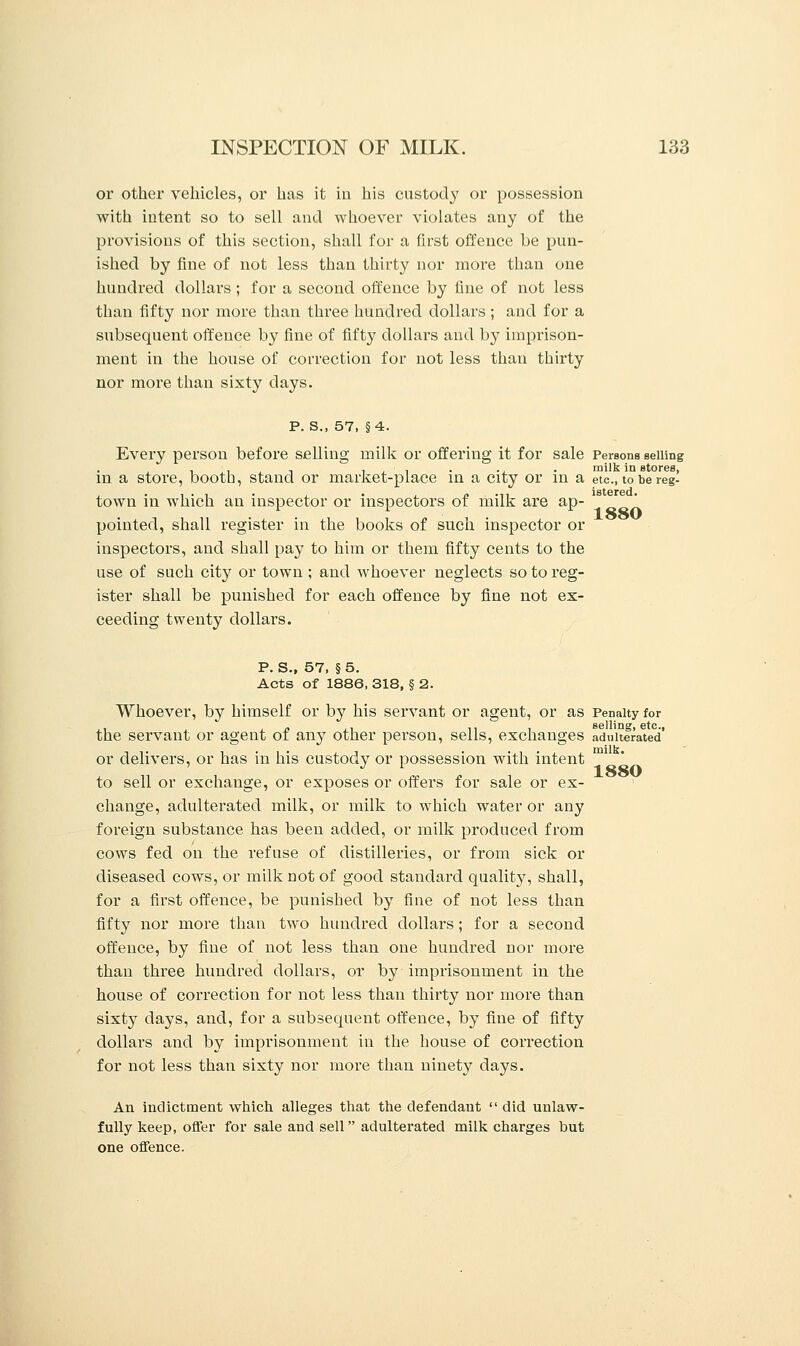 or other vehicles, or has it in his custody or possession with intent so to sell and whoever violates any of the provisions of this section, shall for a first offence be pun- ished by fine of not less than thirty nor more than one hundred dollars ; for a second offence by fine of not less than fifty nor more than three hundred dollars ; and for a subsequent offence by fine of fifty dollars and by imprison- ment in the house of correction for not less than thirty nor more than sixty days. p. s., 57, §4. Every person before selling milk or offering it for sale Persons selling in a store, booth, stand or market-place in a city or in a etc., to be reg- town in which an inspector or inspectors of milk are ap- pointed, shall register in the books of such inspector or inspectors, and shall pay to him or them fifty cents to the use of such city or town ; and whoever neglects so to reg- ister shall be punished for each offence by fine not ex- ceeding twenty dollars. P. S., 57, §5. Acts of 1886, 318, § 2. Whoever, by himself or by his servant or agent, or as Penalty for the servant or agent of any other person, sells, exchanges adulterated' or delivers, or has in his custody or possession with intent istered. 1880 to sell or exchange, or exposes or offers for sale or ex change, adulterated milk, or milk to which water or any foreign substance has been added, or milk produced from cows fed on the refuse of distilleries, or from sick or diseased cows, or milk not of good standard quality, shall, for a first offence, be punished by fine of not less than fifty nor more than two hundred dollars; for a second offence, by fine of not less than one hundred nor more than three hundred dollars, or by imprisonment in the house of correction for not less than thirty nor more than sixty days, and, for a subsequent offence, by fine of fifty dollars and by imprisonment in the house of correction for not less than sixty nor more than ninety days. An indictment which alleges that the defendant  did unlaw- fully keep, offer for sale and sell adulterated milk charges but one offence. 1880