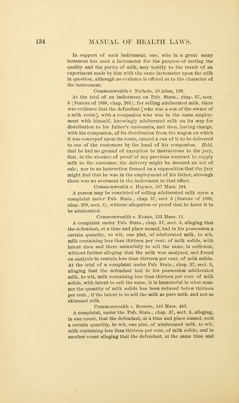 In support of such indictment, one, who in a great many instances has used a lactometer for the purpose of testing the quality and the purity of milk, may testify to the result of an experiment made by him with the same lactometer upon the milk in question, although no evidence is offered as to the character of the instrument. Commonwealth v Nichols, 10 Allen, 199. At the trial of an indictment on Pub. Stats., chap. 57, sect. 5 (Statute of 1868, chap. 263), for selling adulterated milk, there was evidence that the defendant [who was a son of the owner of a milk route], with a companion who was in the same employ- ment with himself, knowingly adulterated milk on its way for distribution to his father's customers, and then, having charge, with his companion, Qf its distribution from the wagon on which it was conveyed upon the route, caused a can of it to be delivered to one of the customers by the hand of his companion. Held, that he had no ground of exception to instructions to the j ury, that, in the absence of proof of any previous contract to supply milk to the customer, the delivery might be deemed an act of sale; nor to an instruction framed on a supposition that the jury might find that he was in the employment of his father, although there was no averment in the indictment to that effect. Commonwealth v. Haynes, 107 Mass. 194. A person may be convicted of selling adulterated milk upon a complaint under Pub. Stats., chap. 57, sect. 5 (Statute of 1880, chap. 209, sect. 3), without allegation or proof that he knew it to be adulterated. Commonwealth v. Evans, 132 Mass. 11. A complaint under Pub. Stats., chap. 57, sect. 5, alleging that the defendant, at a time and place named, had in his possession a certain quantity, to wit, one pint, of adulterated milk, to wit, milk containing less than thirteen per cent, of milk solids, with intent then and there unlawfully to sell the same, is sufficient, without further alleging that the milk was analyzed, and found on analysis to contain less than thirteen per cent, of milk solids. At the trial of a complaint under Pub. Stats., chap. 57, sect. 5, alleging that the defendant had in his possession adulterated milk, to wit, milk containing less than thirteen per cent, of milk solids, with intent to sell the same, it is immaterial in what man- ner the quantity of milk solids has been reduced below thirteen per cent., if the intent is to sell the milk as pure milk, and not as skimmed milk. Commonwealth v. Bowers, 140 Mass. 483. A complaint, under the Pub. Stats., chap. 57, sect. 5, alleging, in one count, that the defendant, at a time and place named, sold a certain quantity, to wit, one pint, of adulterated milk, to wit, milk containing less than thirteen per cent, of milk solids, and in another count alleging that the defendant, at the same time and