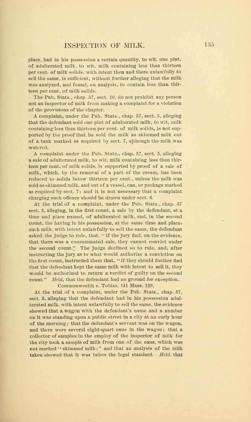 place, had in his possession a certain quantity, to wit, one pint, of adulterated milk, to wit, milk containing less than thirteen per cent, of milk solids, with intent then and there unlawfully to sell the same, is sufficient, without further alleging that the milk was analyzed, and found, on analysis, to contain less than thir- teen per cent, of milk solids. The Pub. Stats., chap. 57, sect. 10, do not prohibit any person not an inspector of milk from making a complaint for a violation of the provisions of the chapter. A complaint, under the Pub. Stats., chap. 57, sect. 5, alleging that the defendant sold one pint of adulterated milk, to wit, milk containing less than thirteen per cent, of milk solids, is not sup- ported by the proof that he sold the milk as skimmed milk out of a tank marked as required by sect. 7, although the milk was watered. A complaint under the Pub. Stats., chap. 57, sect. 5, alleging a sale of adulterated milk, to wit, milk containing less than thir- teen per cent, of milk solids, is supported by proof of a sale of milk, which, by the removal of a part of the cream, has been reduced to solids below thirteen per cent., unless the milk was sold as skimmed milk, and out of a vessel, can, or package marked as required by sect. 7; and it is not necessary that a complaint charging such offence should be drawn under sect. 6. At the trial of a complaint, under the Pub. Stats., chap. 57 sect. 5, alleging, in the first count, a sale by the defendant, at a time and place named, of adulterated milk, and, in the second count, the having in his possession, at the same time and placet such milk, with intent unlawfully to sell the same, the defendant asked the judge to rule, that,  if the jury find, on the evidence, that there was a consummated sale, they cannot convict under the second count. The judge declined so to rule, and, after instructing the jury as to what would authorize a conviction on the first count, instructed them that,  if they should further find that the defendant kept the same milk with intent to sell it, they would be authorized to return a verdict of guilty on the second count. Held, that the defendant had no ground for exception. Commonwealth v. Tobias, 141 Mass. 129. At the trial of a complaint, under the Pub. Stats., chap. 57, sect. 5, alleging that the defendant had in his possession adul- terated milk, with intent unlawfully to sell the same, the evidence showed that a wagon with the defendant's name and a number on it was standing upon a public street in a city at an early hour of the morning; that the defendant's servant was on the wagon, and there were several eight-quart cans in the wagon; that a collector of samples in the employ of the inspector of milk for the city took a sample of milk from one of the cans, which was not marked  skimmed milk ; and that an analysis of the milk taken showed that it was below the legal standard. Held, that