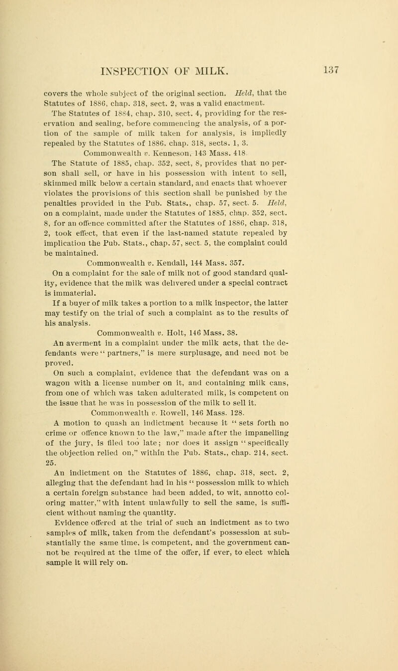 covers the whole subject of the original section. Held, that the Statutes of 1886, chap. 318, sect. 2, was a valid enactment. The Statutes of 1884, chap. 310, sect. 4, providing for the res- ervation and sealing, before commencing the analysis, of a por- tion of the sample of milk taken for analysis, is impliedly repealed by the Statutes of 1886. chap. 318, sects. 1, 3. Commonwealth v. Kenneson, 143 Mass. 418. The Statute of 1885, chap. 352, sect, 8, provides that no per- son shall sell, or have in his possession with intent to sell, skimmed milk below a certain standard, and enacts that whoever violates the provisions of this section shall be punished by the penalties provided in the Pub. Stats., chap. 57, sect. 5. Held, on a complaint, made under the Statutes of 1885, chap. 352, sect. 8, for an offence committed after the Statutes of 1886, chap. 318, 2, took effect, that even if the last-named statute repealed by implication the Pub. Stats., chap. 57, sect. 5, the complaint could be maintained. Commonwealth v. Kendall, 144 Mass. 357. On a complaint for the sale of milk not of good standard qual- ity, evidence that the milk was delivered under a special contract is immaterial. If a buyer of milk takes a portion to a milk inspector, the latter may testify on the trial of such a complaint as to the results of his analysis. Commonwealth v. Holt, 146 Mass. 38. An averment in a complaint under the milk acts, that the de- fendants were  partners, is mere surplusage, and need not be proved. On such a complaint, evidence that the defendant was on a wagon with a license number on it, and containing milk cans, from one of which was taken adulterated milk, is competent on the issue that he was in possession of the milk to sell it. Commonwealth v. Rowell, 146 Mass. 128. A motion to quash an indictment because it  sets forth no crime or offence known to the law, made after the impanelling of the jury, is filed too late; nor does it assign specifically the objection relied on, within the Pub. Stats., chap. 214, sect. 25. An indictment on the Statutes of 1886, chap. 318, sect. 2, alleging that the defendant had in his  possession milk to which a certain foreign substance had been added, to wit, annotto col- oring matter, with intent unlawfully to sell the same, is suffi- cient without naming the quantity. Evidence offered at the trial of such an indictment as to two samples of milk, taken from the defendant's possession at sub- stantially the same time, is competent, and the government can- not be required at the time of the offer, if ever, to elect which sample it will rely on.