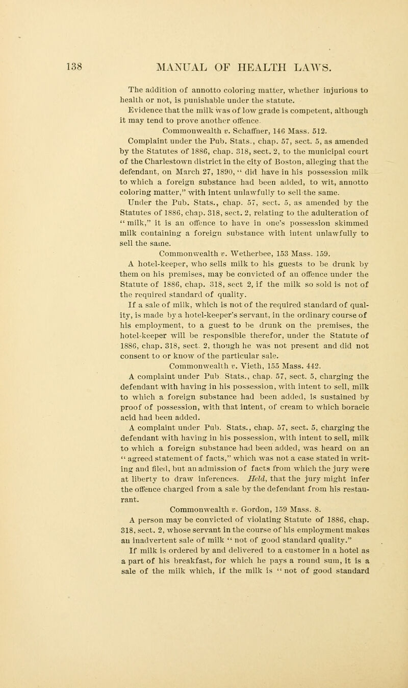 The addition of atmotto coloring matter, whether injurious to health or not, is punishable under the statute. Evidence that the milk was of low grade is competent, although it may tend to prove another offence. Commonwealth v. Schaffner, 14G Mass. 512. Complaint under the Pub. Stats., chap. 57, sect. 5, as amended by the Statutes of 1886, chap. 318, sect. 2, to the municipal court of the Charlestown district in the city of Boston, alleging that the defendant, on March 27, 1890,  did have in his possession milk to which a foreign substance had been added, to wit, annotto coloring matter, with intent unlawfully to sell-the same. Under the Pub. Stats., chap. 57, sect. 5, as amended by the Statutes of 1886, chap. 318, sect. 2, relating to the adulteration of  milk, it is an offence to have in one's possession skimmed milk containing a foreign substance with intent unlawfully to sell the same. Commonwealth v. Wetherbee, 153 Mass. 159. A hotel-keeper, who sells milk to his guests to be drunk by them on his premises, may be convicted of an offence under the Statute of 1886, chap. 318, sect 2, if the milk so sold is not of the required standard of quality. If a sale of milk, which is not of the required standard of qual- ity, is made by a hotel-keeper's servant, in the ordinary course of his employment, to a guest to be drunk on the premises, the hotel-keeper will be responsible therefor, under the Statute of 1886, chap. 318, sect. 2, though he was not present and did not consent to or know of the particular sale. Commonwealth v. Vieth, 155 Mass. 442. A complaint under Pub Stats., chap. 57, sect. 5, charging the defendant with having in his possession, with intent to sell, milk to which a foreign substance had been added, is sustained by proof of possession, with that intent, of cream to which boracic acid had been added. A complaint under Pub. Stats., chap. 57, sect. 5, charging the defendant with having in his possession, with intent to sell, milk to which a foreign substauce had been added, was heard on an  agreed statement of facts, which was not a case stated in writ- ing aud filed, but an admission of facts from which the jury were at liberty to draw inferences. Held, that the jury might infer the offence charged from a sale by the defendant from his restau- rant. Commonwealth v. Gordon, 159 Mass. 8. A person may be convicted of violating Statute of 1886, chap. 318, sect. 2, whose servant in the course of his employment makes an inadvertent sale of milk  not of good standard quality. If milk is ordered by and delivered to a customer in a hotel as a part of his breakfast, for which he pays a round sum, it is a sale of the milk which, if the milk is '' not of good standard