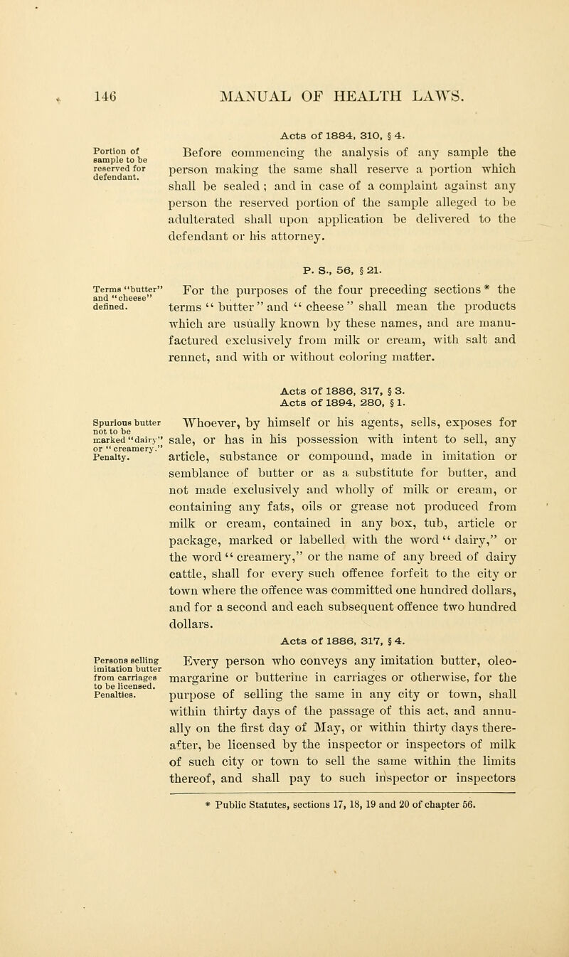 Acts of 1884, 310, § 4. Portion of Before commencing the analysis of any sample the sample to be = J . . reserved for person making the same shall reserve a portion which defendant. r . a i shall be sealed ; and in case of a complaint against any person the reserved portion of the sample alleged to be adulterated shall upon application be delivered to the defendant or his attorney. P. S-, 56, § 21. Terms butter For the purposes of the four preceding sections* the defined. terms  butter  and  cheese  shall mean the products which are usually known by these names, and are manu- factured exclusively from milk or cream, with salt and rennet, and with or without coloring matter. Acts of 1886, 317, § 3. Acts of 1894, 280, § 1. Spurious butter Whoever, by himself or his agents, sells, exposes for not to be . , . . . marked dairy sale, or has in his possession with intent to sell, any or  creamery. ...... Penalty. article, substance or compound, made in imitation or semblance of butter or as a substitute for butter, and not made exclusively and wholly of milk or cream, or containing any fats, oils or grease not produced from milk or cream, contained in any box, tub, article or package, marked or labelled with the word  dairy, or the word  creamery, or the name of any breed of dairy cattle, shall for every such offence forfeit to the city or town where the offence was committed one hundred dollars, and for a second and each subsequent offence two hundred dollars. Acts of 1886, 317, § 4. Persons selling Every person who conveys any imitation butter, oleo- imitation butter J L . . . ■ from carriages margarine or butterine in carriages or otherwise, for the to be licensed. . Penalties. purpose of selling the same in any city or town, shall within thirty days of the passage of this act, and annu- ally on the first day of May, or within thirty days there- after, be licensed by the inspector or inspectors of milk of such city or town to sell the same within the limits thereof, and shall pay to such inspector or inspectors * Public Statutes, sections 17, 18, 19 and 20 of chapter 56.