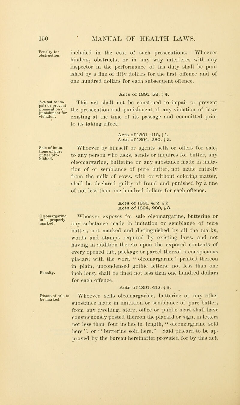 Penalty for obstruction. included in the cost of such prosecutions. Whoever hinders, obstructs, or in any way interferes with any inspector in the performance of his duty shall be pun- ished by a fine of fifty dollars for the first offence and of one hundred dollars for each subsequent offence. Act not to im- pair or prevent prosecution or punishment for violation. Acts of 1891, 58, § 4. This act shall not be construed to impair or prevent the prosecution and punishment of any violation of laws existing at the time of its passage and committed prior to its taking effect. Sale of imita- tions of pure butter pro- hibited. Acts of 1891, 412, § 1. Acts of 1894, 280, § 2. Whoever by himself or' agents sells or offers for sale, to any person who asks, sends or inquires for butter, any oleomargarine, butterine or any substance made in imita- tion of or semblance of pure butter, not made entirely from the milk of cows, with or without coloring matter, shall be declared guilty of fraud and punished by a fine of not less than one hundred dollars for each offence. Oleomargarine to be properly marked. Penalty. Places of sale to be marked. Acts of 1891, 412, § 2. Acts of 1894, 280, § 3. Whoever exposes for sale oleomargarine, butterine or any substance made in imitation or semblance of pure butter, not marked and distinguished by all the marks, words and stamps required by existing laws, and not having in addition thereto upon the exposed contents of every opened tub, package or parcel thereof a conspicuous placard with the word oleomargarine printed thereon in plain, uncondensed gothic letters, not less than one inch long, shall be fined not less than one hundred dollars for each offence. Acts of 1891, 412, § 3. Whoever sells oleomargarine, butterine or any other substance made in imitation or semblance of pure butter, from any dwelling, store, office or public mart shall have conspicuously posted thereon the placard or sign, in letters not less than four inches in length,  oleomargarine sold here , or  butterine sold here. Said placard to be ap- proved by the bureau hereinafter provided for b}T this act.