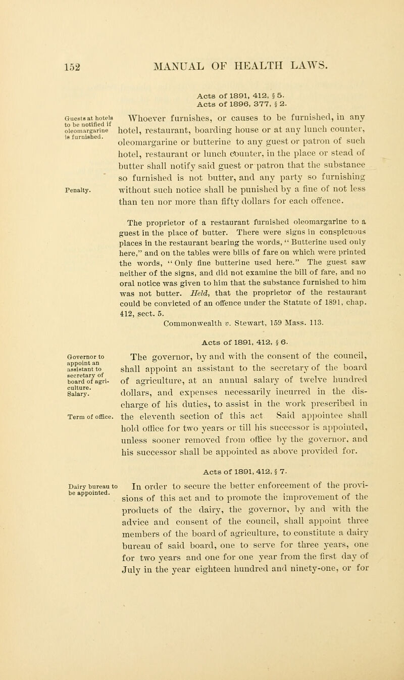 Guests at hotels to be notified if oleomargarine is furnished. Penalty. Acts of 1891, 412, §5. Acts of 1896, 377, § 2. Whoever furnishes, or causes to be furnished, in any hotel, restaurant, boarding house or at any lunch counter, oleomargarine or butterine to any guest or patron of such hotel, restaurant or lunch Counter, in the place or stead of butter shall notify said guest or patron that the substance so furnished is not butter, and any party so furnishing without such notice shall be punished by a fine of not less than ten nor more than fifty dollars for each offence. The proprietor of a restaurant furnished oleomargarine to a guest in the place of butter. There were signs in conspicuous places in the restaurant bearing the words,  Butterine used only here, and on the tables were bills of fare on which were printed the words, Only fine butterine used here. The guest saw neither of the signs, and did not examine the bill of fare, and no oral notice was given to him that the substance furnished to him was not butter. Held, that the proprietor of the restaurant could be convicted of an offence under the Statute of 1891, chap. 412, sect. 5. Commonwealth v. Stewart, 159 Mass. 113. Governor to appoint an assistant to secretary of board of agri- culture. Salary. Term of office. Dairy bureau to be appointed. Acts of 1891, 412, § 6. The governor, by and with the consent of the council, shall appoint an assistant to the secretary of the board of agriculture, at an annual salary of twelve hundred dollars, and expenses necessarily incurred in the dis- charge of his duties, to assist in the work prescribed in the eleventh section of this act Said appointee shall hold office for two years or till his successor is appointed, unless sooner removed from office by the governor, and his successor shall be appointed as above provided for. Acts of 1891, 412, § 7. In order to secure the better enforcement of the provi- sions of this act and to promote the improvement of the products of the dairy, the governor, by and with the advice and consent of the council, shall appoint three members of the board of agriculture, to constitute a dairy bureau of said board, one to serve for three years, one for two years and one for one year from the first clay of July in the year eighteen hundred and ninety-one, or for