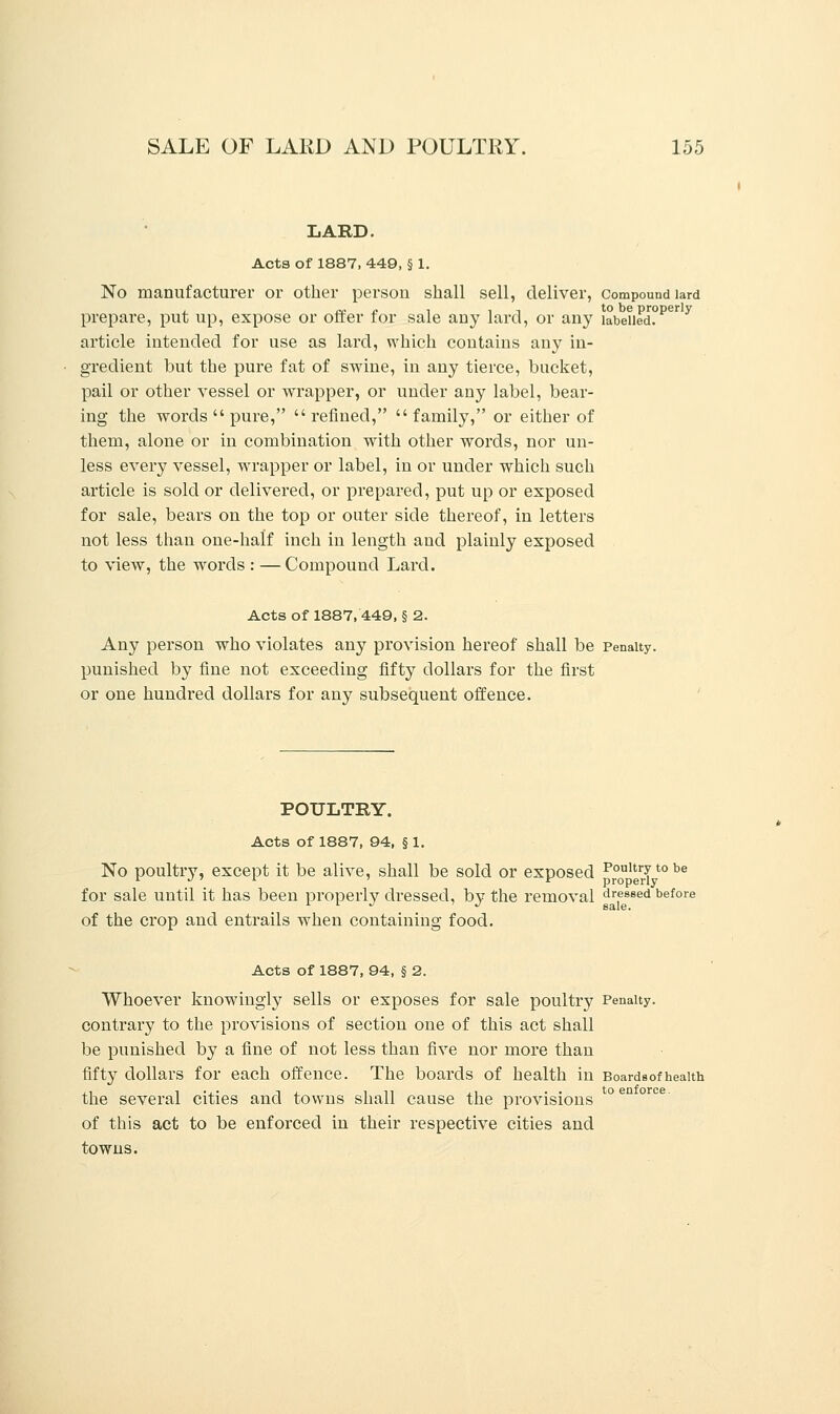 LARD. Acts of 1887, 449, § 1. No manufacturer or other person shall sell, deliver, Compound lard prepare, put up, expose or offer for sale any lard, or any labelled?1* y article intended for use as lard, which contains any in- gredient but the pure fat of swine, in any tierce, bucket, pail or other vessel or wrapper, or under any label, bear- ing the words  pure, refined, family, or either of them, alone or in combination with other words, nor un- less every vessel, wrapper or label, in or under which such article is sold or delivered, or prepared, put up or exposed for sale, bears on the top or outer side thereof, in letters not less than one-half inch in length and plainly exposed to view, the words : — Compound Lard. Acts of 1887, 449, § 2. Any person who violates any provision hereof shall be Penalty, punished by fine not exceeding fifty dollars for the first or one hundred dollars for any subsequent offence. POULTRY. Acts of 1887, 94, § 1. No poultry, except it be alive, shall be sold or exposed poultrytobe for sale until it has been properly dressed, by the removal dressed before of the crop and entrails when containing food. Acts of 1887, 94, § 2. Whoever knowingly sells or exposes for sale poultry Penalty, contrary to the provisions of section one of this act shall be punished by a fine of not less than five nor more than fifty dollars for each offence. The boards of health in Boards of health the several cities and towns shall cause the provisions of this act to be enforced in their respective cities and towns.