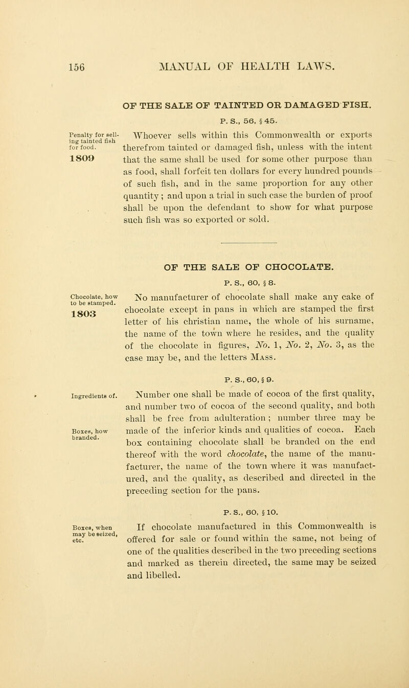 Penalty for Bell- ing tainted fish for food. 1809 OP THE SALE OF TAINTED OR DAMAGED FISH. P. S., 56, §45. Whoever sells within this Commonwealth or exports therefrom tainted or damaged fish, unless with the intent that the same shall be used for some other purpose than as food, shall forfeit ten dollars for every hundred pounds of such fish, and in the same proportion for any other quantity ; and upon a trial in such case the burden of proof shall be upon the defendant to show for what purpose such fish was so exported or sold. Chocolate, how to be stamped. 1803 OF THE SALE OF CHOCOLATE. P. S., 60, § 8. No manufacturer of chocolate shall make any cake of chocolate except in pans in which are stamped the first letter of his christian name, the whole of his surname, the name of the town where he resides, and the quality of the chocolate in figures, No. 1, No. 2, No. 3, as the case may be, and the letters Mass. Ingredients of. Boxes, how branded. Boxes, when may be seized, etc. P. S.,60, §9. Number one shall be made of cocoa of the first quality, and number two of cocoa of the second quality, and both shall be free from adulteration ; number three may be made of the inferior kinds and qualities of cocoa. Each box containing chocolate shall be branded on the end thereof with the word chocolate, the name of the manu- facturer, the name of the town where it was manufact- ured, and the quality, as described and directed in the preceding section for the pans. p. s., 60, §10. If chocolate manufactured in this Commonwealth is offered for sale or found within the same, not being of one of the qualities described in the two preceding sections and marked as therein directed, the same may be seized and libelled.