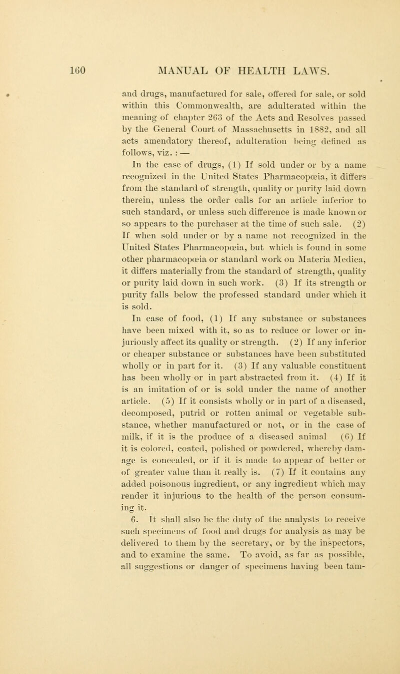 and drugs, manufactured for sale, offered for sale, or sold within this Commonwealth, are adulterated within the meaning of chapter 263 of the Acts and Resolves passed by the General Court of Massachusetts in 1882, and all acts amendatoiy thereof, adulteration being defined as follows, viz. : — In the case of drugs, (1) If sold under or by a name recognized in the United States Pharmacopoeia, it differs from the standard of strength, quality or purity laid down therein, unless the order calls for an article inferior to such standard, or unless such difference is made known or so appears to the purchaser at the time of such sale. (2) If when sold under or by a name not recognized in the United States Pharmacopoeia, but which is found in some other pharmacopoeia or standard work on Materia Medica, it differs materially from the standard of strength, quality or purity laid down in such work. (3) If its strength or purity falls below the professed standard under which it is sold. In case of food, (1) If any substance or substances have been mixed with it, so as to reduce or lower or in- juriously affect its quality or strength. (2) If any inferior or cheaper substance or substances have been substituted wholly or in part for it. (3) If any valuable constituent has been wholly or in part abstracted from it. (4) If it is an imitation of or is sold under the name of another article. (5) If it consists wholby or in part of a diseased, decomposed, putrid or rotten animal or vegetable sub- stance, Avhether manufactured or not, or in the case of milk, if it is the produce of a diseased animal (6) If it is colored, coated, polished or powdered, whereby clam- age is concealed, or if it is made to appear of better or of greater value than it really is. (7) If it contains any added poisonous ingredient, or any ingredient which may render it injurious to the health of the person consum- ing it. 6. It shall also be the duty of the analysts to receive such specimens of food and drugs for analysis as may be delivered to them by the secretary, or by the inspectors, and to examine the same. To avoid, as far as possible, all suggestions or danger of specimens having been tarn-